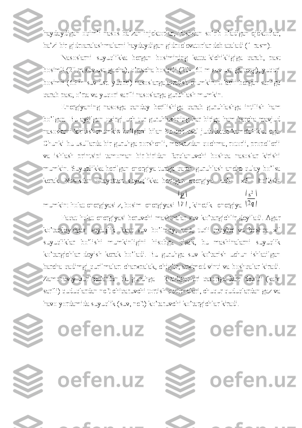 haydaydigan   oqimli   nasos   ba’zan   injektorlar,   idishdan   so’rib   oladigan   ejektorlar,
ba’zi bir gidroaralashmalarni haydaydigan gidroelevatorlar deb ataladi (1-rasm). 
Nasoslarni   suyuqlikka   bergan   bosimining   katta-kichikligiga   qarab,   past
bosimli (20 m suv ust. gacha), o’rtacha bosimli (20—60 m suv ust. ga teng), yuqori
bosimli (60 m suv ust. yuqori)  nasoslarga  ajratish mumkin. Ularni  bergan sarfiga
qarab past, o’rta va yuqori sarfli nasoslarga guruhlash mumkin.
Energiyaning   nasosga   qanday   berilishiga   qarab   guruhlashga   intilish   ham
bo’lgan.   Bu   aytilgan   oxirgi   uch   tur   guruhlashning   har   biriga   ham   barcha   mavjud
nasoslarni kiritish mumkin bo’lgani bilan bu uch usul juda katta kamchilikka ega.
Chunki bu usullarda bir guruhga porshenli, markazdan qochma, rotorli, propellerli
va   ishlash   printsipi   tamoman   bir-biridan   farqlanuvchi   boshqa   nasoslar   kirishi
mumkin. Suyuqlikka berilgan energiya turiga qarab guruhlash ancha qulay bo’lsa
kerak.   Nasosdan   o’tayottan   suyuqlikka   berilgan   energiya     uch       xil       bo’lishi
mumkin: holat energiyasi z, bosim  energiyasi (
p
γ) , kinetik   energiya 	(
υ2
2q)
Faqat holat energiyasi  beruvchi  mashinalar  suv ko’targichlir deyiladi. Agar
ko’tarilayotgan   suyuqlik   faqat   suv   bo’lmay,   neft,   turli   moylar   va   boshqa   xil
suyuqliklar   bo’lishi   mumkinligini   hisobga   olsak,   bu   mashinalarni   suyuqlik
ko’targichlar   deyish   kerak   bo’ladi.   Bu   guruhga   suv   ko’tarish   uchun   ishlatilgan
barcha qadimgi qurilmalar: charxpalak, chig’ir, arximed vinti va boshqalar kiradi.
Zamonaviy   qurilmalardan   bu   guruhga       kiradiganlari   qatoriga   kam   debitli   (kam
sarfli) quduqlardan neft chiqaruvchi tortish qurilmalari, chuqur quduqlardan gaz va
havo yordamida suyuqlik (suv, neft) ko’taruvchi ko’targichlar kiradi. 