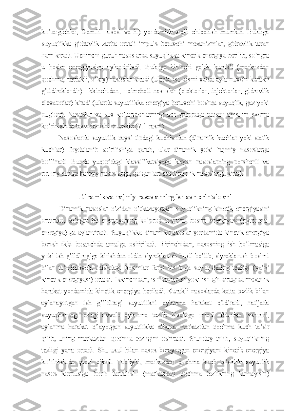 ko’targichlar,   Gemfri   nasosi   va   h.)   yordamida   siqib   chiqarish   mumkin.   Bularga
suyuqlikka   gidravlik   zarba   orqali   impuls   beruvchi   mexanizmlar,   gidravlik   taran
ham kiradi. Uchinchi guruh nasoslarda suyuqlikka kinetik energiya berilib, so’ngra
u   bosim   energiyasiga   aylantiriladi.   Bularga   birinchi   galda   kurakli   (markazdan
qochma, parrakli, o’kiy) nasoslar kiradi (ularda ish qismi valda ayla-nuvchi kurakli
g’ildiraklardir).   Ikkinchidan,   oqimchali   nasoslar   (ejektorlar,   injektorlar,   gidravlik
elevatorlar) kiradi (ularda suyuqlikka energiya beruvchi boshqa suyuqlik, gaz yoki
bug’dir).   Nasoslar   va   suv   ko’targichlarning   uch   gruppaga   taqsimlanishini   sxema
ko’rinishida tasvirlanishi mumkin (7.1-rasm).
Nasoslarda   suyuqlik   qaysi   tipdagi   kuchlardan   (dinamik   kuchlar   yoki   statik
kuchlar)   foydalanib   so’rilishiga   qarab,   ular   dinamik   yoki   hajmiy   nasoslarga
bo’linadi.   Bunda   yuqoridagi   klassifikatsiyaga   kirgan   nasoslarning   porshenli   va
rotoriy turlari hajmiy nasoslarga, qolganlari esa dinamik nasoslarga kiradi.
Dinamik va hajmiy nasoslarning ishlash printsiplari
Dinamik   nasoslar   o’zidan   o’tkazayotgan   suyuqlikning   kinetik   energiyasini
orttiradi,   so’ngra   bu   energiyaning   ko’proq   qisminn   bosim   energiyasi   (potentsial
energiya) ga aylantiradi. Suyuqlikka dinamik nasoslar yordamida kinetik energiya
berish   ikki   bosqichda   amalga   oshiriladi.   Birinchidan,   nasosning   ish   bo’lmasiga
yoki ish g’ildiragiga kirishdan oldin siyraklanish hosil bo’lib, siyraklanish bosimi
bilan   ta‘minlovchi   idishdagi   bosimlar   farqi   hisobiga   suyuqlikning   tezligi   (ya‘ni
kinetik energiyasi) ortadi. Ikkinchidan, ish kamerasi yoki ish g’ildiragida mexanik
harakat   yordamida   kinetik  energiya  beriladi.  Kurakli   nasoslarda   katta  tezlik  bilan
aylanayotgan   ish   g’ildiragi   suyuqlikni   aylanma   harakat   qildiradi,   natijada
suyuqlikning   tezligi   avvalo   aylanma   tezlik   hisobiga   ortadi.   Bundan   tashqari,
aylanma   harakat   qilayotgan   suyuqlikka   albatta   markazdan   qochma   kuch   ta‘sir
qilib,   uning   markazdan   qochma   tezligini   oshiradi.   Shunday   qilib,   suyuqlikning
tezligi   yana   ortadi.   Shu   usul   bilan   nasos   berayotgan   energiyani   kinetik   energiya
ko’rinishida   qabul   qiladi.   Tabiiyki,   markazdan   qochma   kuch   ta‘sirida   suyuqlik
nasos   korpusiga   borib   tarqalishi   (markazdan   qochma   tezlikning   kamayishi) 