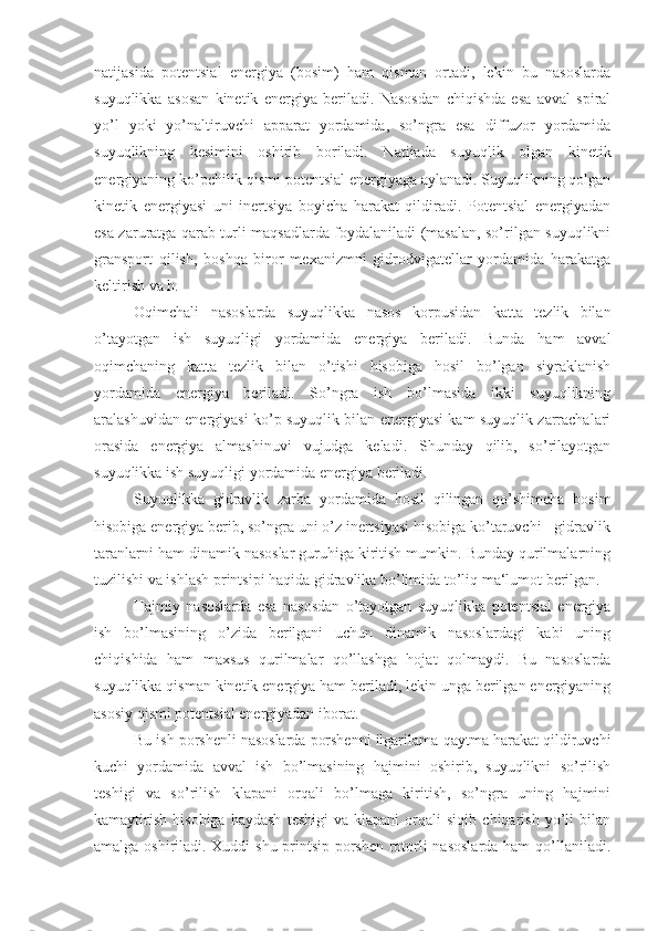 natijasida   potentsial   energiya   (bosim)   ham   qisman   ortadi,   lekin   bu   nasoslarda
suyuqlikka   asosan   kinetik   energiya   beriladi.   Nasosdan   chiqishda   esa   avval   spiral
yo’l   yoki   yo’naltiruvchi   apparat   yordamida,   so’ngra   esa   diffuzor   yordamida
suyuqlikning   kesimini   oshirib   boriladi.   Natijada   suyuqlik   olgan   kinetik
energiyaning ko’pchilik qismi potentsial energiyaga aylanadi. Suyuqlikning qolgan
kinetik   energiyasi   uni   inertsiya   boyicha   harakat   qildiradi.   Potentsial   energiyadan
esa zaruratga qarab turli maqsadlarda foydalaniladi (masalan, so’rilgan suyuqlikni
gransport   qilish,   boshqa   biror   mexanizmni   gidrodvigatellar   yordamida   harakatga
keltirish va h.
Oqimchali   nasoslarda   suyuqlikka   nasos   korpusidan   katta   tezlik   bilan
o’tayotgan   ish   suyuqligi   yordamida   energiya   beriladi.   Bunda   ham   avval
oqimchaning   katta   tezlik   bilan   o’tishi   hisobiga   hosil   bo’lgan   siyraklanish
yordamida   energiya   beriladi.   So’ngra   ish   bo’lmasida   ikki   suyuqlikning
aralashuvidan energiyasi ko’p suyuqlik bilan energiyasi kam suyuqlik zarrachalari
orasida   energiya   almashinuvi   vujudga   keladi.   Shunday   qilib,   so’rilayotgan
suyuqlikka ish suyuqligi yordamida energiya beriladi.
Suyuqlikka   gidravlik   zarba   yordamida   hosil   qilingan   qo’shimcha   bosim
hisobiga energiya berib, so’ngra uni o’z inertsiyasi hisobiga ko’taruvchi - gidravlik
taranlarni ham dinamik nasoslar guruhiga kiritish mumkin. Bunday qurilmalarning
tuzilishi va ishlash printsipi haqida gidravlika bo’limida to’liq ma‘lumot berilgan.
Hajmiy   nasoslarda   esa   nasosdan   o’tayotgan   suyuqlikka   potentsial   energiya
ish   bo’lmasining   o’zida   berilgani   uchun   dinamik   nasoslardagi   kabi   uning
chiqishida   ham   maxsus   qurilmalar   qo’llashga   hojat   qolmaydi.   Bu   nasoslarda
suyuqlikka qisman kinetik energiya ham beriladi, lekin unga berilgan energiyaning
asosiy qismi potentsial energiyadan iborat.
Bu ish porshenli nasoslarda porshenni ilgarilama-qaytma harakat qildiruvchi
kuchi   yordamida   avval   ish   bo’lmasining   hajmini   oshirib,   suyuqlikni   so’rilish
teshigi   va   so’rilish   klapani   orqali   bo’lmaga   kiritish,   so’ngra   uning   hajmini
kamaytirish   hisobiga   haydash   teshigi   va  klapani   orqali   siqib   chiqarish   yo’li   bilan
amalga oshiriladi. Xuddi shu printsip porshen rotorli nasoslarda ham qo’llaniladi. 