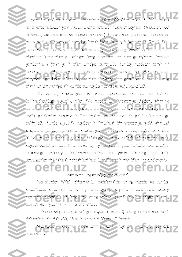 Porshenli nasoslarda bir vaqtda bir necha porshen ishlashi mumkin. Bu holda nasos
ko’p karra harakatli yoki qisqacha ko’p harakatli nasoslar deyiladi. (Masalan, ikki
harakatli,   uch   harakatli,   va   hokazo   nasoslar.)   Shiberli   yoki   plastinkali   nasoslarda
esa   suyuqlikka   potentsial   energiya   berish   hajmi   kamayib   boruvchi   bo’lmada   ikki
tomonidan   plastinkalar   bilan   chegaralangan   hajmning   avval   bo’lmaning   tor
qismidan   keng   qismiga   so’ngra   keng   qismidan   tor   qismiga   aylanma   harakat
yordamida   siljitish   yo’li   bilan   amalga   oshiriladi.   Bunday   harakatni   porshenli
nasosdagi   ilgarilama-qaytma   harakatga   qiyoslash   mumkin.   Ikki   plastinka   bilan
chegaralangan hajm bo’lmaning tor qismidan keng qismiga siljiganda so’rish, keng
qismidan tor qismiga siljiganida esa haydash protsessi vujudga keladi.
Kolovorotli,   shesternyali   va   vintli   nasoslarda   esa   bu   ish   so’rish
bo’lmachasidagi   suyuqlik   bilan   ikki   tomonidan   (shesternya   tishlari,   vintning
bo’rtmalari   va   boshqalar   bilan)   chegaralangan   hajmni   to’ldirish   va   katta  aylanma
tezlik   yordamida   haydash   bo’lmachasiga   keltirib   tushirish   yo’li   bilan   amalga
oshiriladi,   Bunda   suyuqlik   haydash   bo’lmachasi   bir   shesternya   yoki   vintdagi
chegaralangan hajmga ikkinchi shesternyaning tishi yoki vintdagi bo’rtmasi siqilib
kirishi natijasida siqib chiqariladi. Bo’shagan hajm esa so’rish bo’lmachasida yana
suyuqlikka to’ldiriladi, Dinamik va hajmiy nasoslarning barcha turlari ustida to’liq
to’xtashga   imkoniyat   bo’lmagani   uchun   bu   yerda   ularning   eng   ko’p
tarqalganlarining ishlash printsiplari haqida ma‘lumot berish bilan chegaralanamiz.
Nasoslarning asosiy parametrlari
Nasoslardan   ishlab   chiqarishda   foydalanishda   uning   qaerda   va   qanday
sharoitlarda ishlatilishi mumkinligini aniqlaydigan eng muhim parametrlari asosiy
parametrlar   deyiladi.   Bularga   nasosning   so’rishi   (sarfi)   hosil   qiladigan   bosimi,
quvvati   va   foydali ish koeffitsienti kiradi.
1.   Nasos   vaqt   birligida   so’rgan   suyuqlik   hajmi   Q   uning   so’rishi   yoki   sarfi
deb ataladi. So’rish м 3
/s,  l/s va boshqa birliklarda o’lchanadi.
Markazdan   qochma   nasoslarning   sarfi   quyidagi   formula   boyicha
hisoblanadi: 