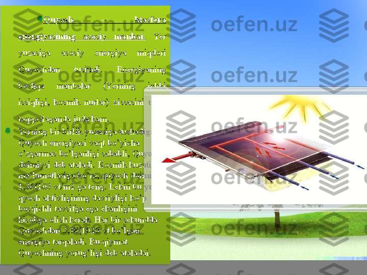 Quyosh  –  biosfera 
energiyasining  asosiy  manbai.   Yer 
yuzasiga  asosiy  energiya  miqdori 
Quyoshdan  tushadi.  Energiyaning 
boshqa  manbalar  (Yerning  ichki 
issiqligi,  kosmik  nurlar)  xissasini  unga 
taqqoslaganda juda kam.
Yerning bir birlik yuzasiga tushadigan 
Quyosh energiyasi vaqt bo’yicha 
o’zgarmas bo’lganligi sababli, Quyosh 
doimiysi deb ataladi. Kosmik kuzatish 
ma‘lumotlariga ko’ra, quyosh doimiysi 
1,36(103 vt/m2 ga teng. Lekin bu yerda 
qyosh aktivligining davriyligi ko’p 
bosqichli tavsifga ega ekanligini 
hisobga olish kerak. Har bir sekundda 
Quyoshdan 3,38(1026 vt bo’lgan 
energiya tarqaladi. Bu qiymat 
Quyoshning yorug’ligi deb ataladai.   