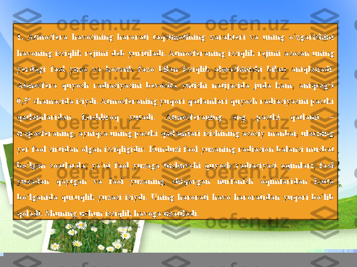  1.  Atmosfera  havosining  harorati  taqsimotining  xarakteri  va  uning  o‘zgarishini 
havoning  issiqlik  rejimi  deb  yuritiladi. Atmosferaning  issiqlik  rejimi  asosan  uning 
yerdagi  faol  yuza  va  kosmik  fazo  bilan  issiqlik  almashinishi  bilan  aniqlanadi. 
Atmosfera  quyosh  radiasiyasini  bevosita  yutishi  natijasida  juda  kam,  aniqrog‘i 
0,5 0
 	
chamasida isiydi. Atmosferaning yuqori qatlamlari quyosh radiasiyasini pastki 
qatlamlaridan  kuchliroq  yutadi.  Atmosferaning  eng  pastki  qatlami  – 
troposferaning, ayniqsa  uning pastki qatlamlari isishining  asosiy manbai, ularning 
yer faol sirtidan olgan issiqligidir.  К unduzi faol yuzaning radiasion balansi musbat 
bo‘lgan  soatlarda,  ya’ni  faol  yuzaga  tushuvchi  quyosh  radiasiyasi  oqimlari,  faol 
yuzadan  qaytgan  va  faol  yuzaning  chiqargan  nurlanish  oqimlaridan  katta 
bo‘lganida  quruqlik  yuzasi  isiydi.  Uning  harorati  havo  haroratidan  yuqori  bo‘lib 
qoladi. Shuning uchun issiqlik havoga uzatiladi. 