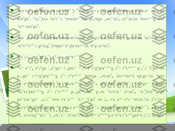 К echasi esa faol yuza samarali (effektiv) nurlanish sababli havoga nisbatan ko‘proq 
soviydi.  Natijada  issiqlik  havodan  faol  yuzaga  uzatiladi,  oqibatda  havoning  o‘zi 
ham soviydi.
Faol  yuza  bilan  atmosfera  orasida,  shuningdek  atmosferaning  o‘zida  issiqlikning 
ko‘chishi quyidagi jarayonlar yordamida ro‘y beradi:
Molekulyar issiqlik o‘tkazuvchanlik
Yer  sirti,  o‘ziga  tushgan  quyosh  nuri  energiyasining  bir  qismini  yutib  isiydi  va 
yutgan  energiyasining  bir  qismini  havoga  uzatadi,  boshqacha  aytganda  havo 
qatlamlari  bevosita  faol  yuzaning  issiqlik  ta’sirida  bo‘ladi.  Tushgan  quyosh 
radiasiyasining  bir  qismini  yutgan  faol  yuza  harorati  ortadi,  natijada  unga 
yondoshgan  ustki  havo  qatlami  ham  isiydi  va  bu  qatlam  o‘z  navbatida  o‘zidan 
yuqoridagi  qatlamga  molekulalarning  issiqlik  harakati  yordamida  issiqlik  uzatadi. 
Bu tarzdagi issiqlik uzatish troposfera qatlamlarining ancha qismigacha etib boradi.  