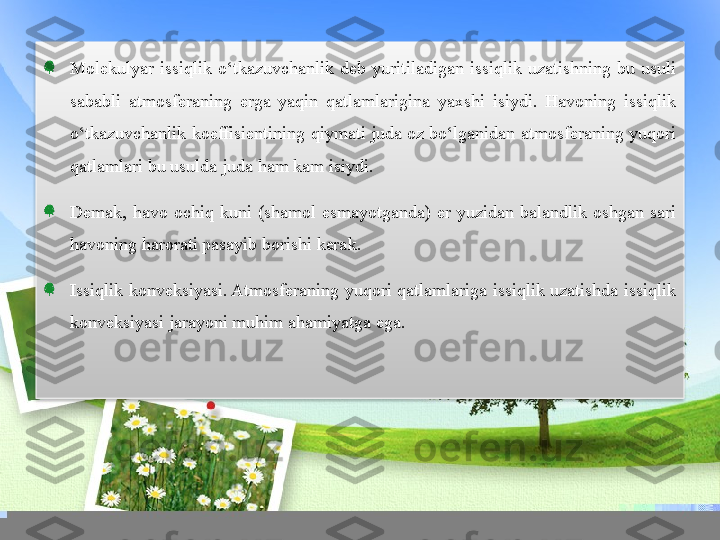 Molekulyar  issiqlik  o‘tkazuvchanlik  deb  yuritiladigan  issiqlik  uzatishning  bu  usuli 
sababli  atmosferaning  erga  yaqin  qatlamlarigina  yaxshi  isiydi.  Havoning  issiqlik 
o‘tkazuvchanlik koeffisientining qiymati juda oz bo‘lganidan atmosferaning yuqori 
qatlamlari bu usulda juda ham kam isiydi.
Demak,  havo  ochiq  kuni  (shamol  esmayotganda)  er  yuzidan  balandlik  oshgan  sari 
havoning harorati pasayib borishi kerak.
Issiqlik  konveksiyasi. Atmosferaning  yuqori  qatlamlariga  issiqlik  uzatishda  issiqlik 
konveksiyasi jarayoni muhim ahamiyatga ega.  