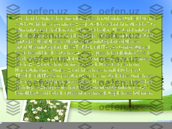 Yer sharida uning sharsimonligi, quyosh nurlarining turli xil burchak 
ostida tushishi va Yer ning o’z o’qi atrofida aylanishi natijasida 7 ta 
iqlim mintaqasi shakllangan. Ular quyidagilar: Ekvatorial mintaqa 
Subekvatorial mintaqa Tropik mintaqa Subtropik mintaqa Mo’tadil 
mintaqa Subarktika va subantarktika mintaqalari Arktika va 
antarktika mintaqalari. EKVATORIAL MINTAQA - temreratura yil 
bo’yi deyarli bir xil, o’rtacha 24-28˚C. quyosh issiqligining 75% i 
bug’lanishga sarf bo’lganligi uchun temperatura yuqori bo’lmaydi. 
Kuchsiz o’zgaruvchan shamollar esadi. Havo issiq va nam. 
Haroratning mavsumiy o’zgarishi va havo namligi juda past. 
TROPIK MINTAQA – pasatlar uzoq davom etadi. Mavsumiy havo 
harorati o’zgarishlari ancha sezilarli. Havo ko’p vaqt ochiq bo’ladi. 
Qish iliq, yoz issiq bo’lib, har ikkala kenglikda taxminan 15˚-25˚ 
kenglikka to’g’ri keladi. Mussonlar esmaydi, tropik havo hukmron. 