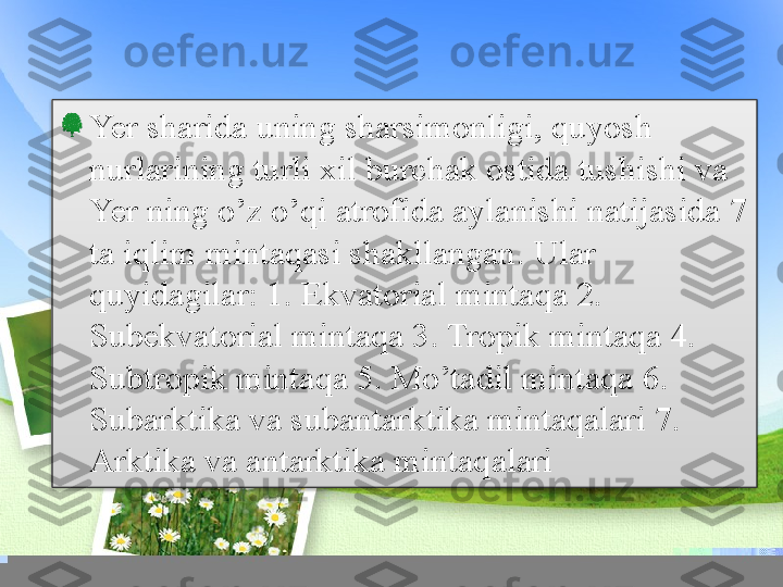 Yer sharida uning sharsimonligi, quyosh 
nurlarining turli xil burchak ostida tushishi va 
Yer ning o’z o’qi atrofida aylanishi natijasida 7 
ta iqlim mintaqasi shakllangan. Ular 
quyidagilar: 1. Ekvatorial mintaqa 2. 
Subekvatorial mintaqa 3. Tropik mintaqa 4. 
Subtropik mintaqa 5. Mo’tadil mintaqa 6. 
Subarktika va subantarktika mintaqalari 7. 
Arktika va antarktika mintaqalari  