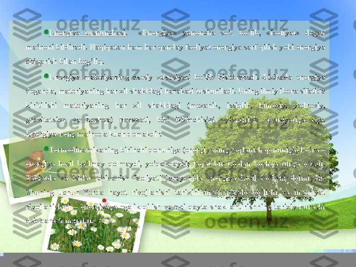 Energiya  tushunchasi.     «Energiya»  yunoncha  so’z  bo’lib,  «faoliyat»  degan 
ma‘noni bildiradi. Haqiqatan ham har qanday faoliyat energiya sarf qilish yoki energiya 
chiqarish bilan bog’liq.
Energiya  materiyaning  asosiy  xususiyati  bo’lib  hisoblanadi.  Fizikada  energiya 
deganda, materiyaning har xil shakldagi harakati tushuniladi. Uning ilmiy ibora sifatida 
kiritilishi  materiyaning  har  xil  shakldagi  (mexanik,  issiqlik,  kimeviy,  yadroviy, 
gravitatsion  va  boshqa)  harakati,  biri  ikkinchisini  aylantirish  xususiyatiga  ega. 
Energiya-keng ma‘noda kuch demakdir.
Termodinamikaning birinchi qonuniga (energiyaning saqlanish qonuniga) ko’ra – 
energiya  hosil  bo’lmay  qolmaydi,  yo’qolmaydi;  faqat  bir  turdan  boshqa  turga  o’tadi. 
Tabiatda  va  ishlab  chiqarish  faoliyati  jarayonida  energiya  hosil  bo’lishi  doimiydir. 
Shuning  uchun  Yerda  hayot  rivojlanishi  tarixini  inson  paydo  bo’lishi  va  insoniyat 
rivojlanishini  –  energiyaga  egalik  qilish  va  uni  qayta  shakllantirishning  tarixiy  kurashi 
deb qarash mumkin.  