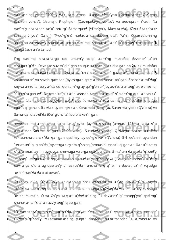 ba’zilarning   yoshi   2700   yildan   kam   emas.   Ularga   Afrosiyob   (Samarqand),   Qiziltepa
(Surxon   vohasi),   Uzunqir,   Erqo’rg’on   (Qashqadaryo   vohasi)   va   boshqalar   kiradi.   Bu
qadimiy   shaharlar   tarixi   hozirgi   Samarqand   (Afrosiyob,   Marokanda),   Kitob-Shahrisabz
(Uzunqir)   yoki   Qarshi   (Erqo’rg’on)   hududlarida   davom   etdi.   Ya’ni,   O’zbekistonning
ko’pgina   zamonaviy   shaharlari   ancha   qadimgi   shaharlar   tarixi   bilan   yaqin   aloqadorlik
ko’zga tashlanib turibdi.
Eng   qadimgi   shaharlarga   xos   umumiy   belgi   ularning   mudofaa   devorlari   bilan
o’ralganligidir. Devorlar suv to’ldirilgan chuqur xandaq bilan o’ralgan bo’lib, bu mudofaa
tizimi   ancha   mustahkam   edi.   Shaharlar   ichki   qal’a,   aholini   guzarlari,   hunarmandchilik
ustaxonalari   va   savdo   qatorlari   joylashgan   qismlardan   iborat   bo’lgan.   Shahar   atrofidagi
soy va anhorlar bo’ylarida dehqonlarning uy-qo’rg’onlari joylashib, ular bog’lar, ekinzorlar
bilan o’ralgan edi. Dehqon xo’jaliklarini asosan katta ota urug’i oilalarning vakillari tashkil
etgan.   Ular   alohida   uy-joylar,   xo’jalik   va   tomorqa   binolarga   hamda   hosildor   erlariga
egalik qilganlar. Bundan uy-qo’rg’onlar, Xorazmda (Dingilja), Surxondaryoda (Qizilcha) va
Samarqand atrofida (Qo’rg’oncha) topib tekshirilgan.
«Avesto»   ma’lumotlariga   ko’ra,   urug’-«vis»   (ayrim   qishloq   jamoasi   185   ta   katta   oila
a’zolaridan   iborat   bo’lgan   (75-90   kishi).   Surxondaryodagi   Qiziltepa   shahri   atrofida
to’rtburchak   shaklida   qurilgan   qadimiy   uy-qo’rg’onlar   (Qizilcha)   3-4   qo’shni   uylardan
iborat   bo’lib,   alohida   joylashgan   ayrim   qishloq   jamoasini   tashkil   qilganlar.   Har   bir   katta
oila jamoasi ayrim uy-joyga, chorvaga va erga egalik qilgan. U ma’lum darajada iqtisodiy
mustaqil bo’lgan. Qishloq jamoalarining hududiy, iqtisodiy va ijtimoiy birlashuvi, ibtidoiy
davrlarga   oid   urug’-qabilaviy   birlashuvidan   ancha   farq   qilib,   ilk   davlat   tizimi   vujudga
kelishi haqida dalolat beradi.
Shunday   qilib,   O’rta   Osiyo   xalqlarining   shakllanishida   va   uning   davlatchiligi   paydo
bo’lishida tub o’troq dehqon aholi alohida o’rin tutganligi haqida muhim tarixiy xulosaga
kelish   mumkin.   O’rta   Osiyo   xalqlari   ajdodlarining   ilk   davlatchiligi   taraqqiyoti   qadimgi
shaharlar tarixi bilan uzviy bog’liq bo’lgan.
Ilk   davlatlarning   tashkil   bo’lishida,   jamiyat   rivojining   ichki   qonuniyatlaridan   tashqari
(ijtimoiy-iqtisodiy   munosabatlarning   yuqori   darajasi,   hunarmandchilik,   almashuv   va 