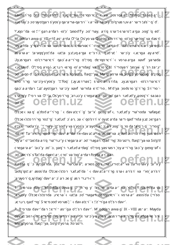 savdoning   tez   rivojlanishi,   sug’orma   dehqonchilik   va   boshqalar)   tashqi   sabablar   -
kuchayib borayotgan siyosiy qarama-qarshiliklar va harbiy to’qnashuvlar ham ta’sir qildi.
Yuqorida   keltirilganlardan   ko’pi   tasodifiy   bo’lmay,   aniq   shart-sharoitlarga   bog’liq   edi.
Miloddan  avvalgi VII  -  VI  asrlarda  O’rta  Osiyo  va  Qozog’istonning  ko’pgina  tog’ va dasht
joylarida   yilqichilik   va   ko’chmanchi   chorvachilik   keng   tarqaldi.   Ko’chmanchilar   yarog’-
aslahalar   taraqqiyotida   katta   yutuqlarga   erishib,   qudratli   harbiy   kuchga   aylandi.
Uyushgan   ko’chmanchi   qabilalarning   o’troq   dehqonchilik   vohalarga   xavfi   yanada
kuchaydi.   O’troq   aholi   uchun   keng   ko’lamdagi   va   ishonchli   himoyani   tashkil   qilish   zarur
bo’lib qoldi. Shuning uchun ham Xorazm, Baqtriya, Marg’iyona va So’g’diyonadagi o’troq
aholining   harbiy-siyosiy   ittifoqi   (uyushmasi)   shakllanishida,   uyushgan   ko’chmanchi
qabilalardan   tuzilayotgan   harbiy   xavf   hamda   ehtimol,   Midiya   podsholigining   Shimoli-
sharqiy   Eron   va   O’rta   Osiyoning   janubiy   chegaralariga   bo’lgan   hududiy   bosqini   sabab
bo’ldi.
O’zbek   xalqi   ajdodlarining   ilk   davlatchiligi   tarixi   geografik,   hududiy   ma’noda   nafaqat
O’zbekistonning hozirgi hududi bilan, balki qo’shni viloyatlarda ham qadimda yuz bergan
etnik, madaniy, ijtimoiy-iqtisodiy va siyosiy jarayonlar bilan bog’liq holda talqin qilinmog’i
lozim.   Tarixning   qadimgi   davrlarida   ilk   davlatlar   orasida   va   ajdodlarimizning   yashash
joylari o’rtasida aniq ma’muriy chegaralar bo’lmagan. Qadimgi Xorazm, Baqtriya va So’g’d
chegaralari   tabiiy   bo’lib,   yaqin   hududlardagi   o’troq   yashash   joylarning   tabiiy   geografik
bo’luvchisi sifatida dashtlar, cho’l va tog’lardan foydalanilgan.
Xulosa   qilib   aytganda,   yozma   manbalar,   arxeologik   ma’lumotlar   va   zamonaviy   tarixiy
tadqiqotlar   asosida   O’zbekiston   hududida   ilk   davlatlarning   shakllanishi   va   rivojlanishi
jarayoni quyidagi davrlar bilan belgilash mumkin:
1.   Bronza   dav ri.   Miloddan   avvalgi   2   ming   yillikning   o’rtalari   va   ikkinchi   yarmida   va
janubiy   O’zbekistonda   unchalik   katta   bo’lmagan   dehqonchilik   vohalari   asosida   (misol
uchun, qadimgi Sherobod vohasi) ilk davlatchilik tizimiga o’tish davri.
2.   Bronza   dav ridan   t emir   asriga   o’t ish   dav ri.   Miloddan   avvalgi   IX   -   VIII   asrlar.   Mayda
davlat tashkilotlarning rivojlanishi va yirik harbiy-siyosiy uyushmalarning vujudga kelishi.
Marg’iyona, Baqtriya, So’g’diyona, Xorazm. 