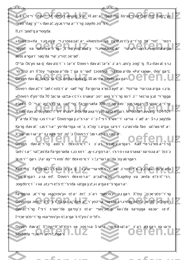 3. Ilk  t emir  dav ri.   Miloddan avvalgi VII - VI asrlar. Qadimgi Xorazm va Qadimgi Baqtriya
misolidagi yirik davlat uyushmalarining paydo bo’lishi.
Buni tasdiqlamoqda.
« A v est o» da   huquqiy   munosabat lar.   «Avesto»   va   zardushtiylarning   ta’limoti   inson
hayoti   va   odamlarning   ijtimoiy-iqtisodiy   munosabatlari   ma’lum   qonun-qoidalarga
asoslangani haqida ma’lumot beradi.
O’rta   Osiyo   xalqi   davlatchilik   tarixi   Dovon   davlat   tarixi   bilan   uzviy   bog’liq.   Bu  davlat   shu
nom   bilan   Xitoy   manbalarida   tilga   olinadi   (boshka   manbalarda   «Parkana»,   deyilgan).
Dovon davlati taxminan miloddan avvalgi III asrda paydo bulgan.
Dovon   davlatini   tadkikotchilar   kadimgi   Fargona   xisoblaydilar.   Yozma   manbalarga   kura,
«Dovon diyorida 70 tacha katta-kichik shaxar bor: axolisining  soni bir necha yuz mingga
etadi».   Olimlar   aytishicha,   kadimgi   Fargonada   300   ming   axoli   yashagan.   Shaxarlarning
ichida davlat poytaxti Ershi shaxri aloxida axamiyat kasb etgan. Miloddan avvalgi 104-101
yillarda Xitoy kushinlari Dovonga yurishlar kilib Ershi shaxrini kamal kiladilar. Shu paytda
Kang   davlati   kushinlari   yordamga   kelib,   xitoyliklarga   karshi   kurashda   faol   katnashdilar.
Xitoy lashkarlari sulxga rozi bo’lib Dovonni tashlab chikadilar.
Dovon   davlatining   axolisi   dexkonchilik   bilan   shugullangan.   Kadimshunoslarning
tadkiklari natijasida Fargonada kup sonli uy-kurgonlar, kishlok va shaxar xarobalari topib
tekshirilgan. Ular ayrim xosildor dexkonchilik tumanlarida joylashgan.
Kadimgi   Fargona   kishlok   xujaligi,   xunarmandchilik   va   binokorlik   yuksak   darajada
rivojlangan   ulka   edi.   Dovon   dexkonlari   arpa,   sholi,   bugdoy   va   beda   etishtirish,
bogdorchilik va uzum etishtirishda katga yutuklarga erishganlar.
Fargona   uzining   «samoviy»   otlar   zoti   bilan   mashxur   bulgan.   Xitoy   imperatorining
Dovonga bostirib kirishi sabablaridan birini yozma manba shunday ochib beradi: «Dovon
davlatining   Ershi   shaxrida   garoyib   otlar   mavjudligi   xakida   saroyga   xabar   keldi.
Imperatorning «samoviy» otlarga ishtiyoki ortdi».
Dovon   davlati   Xitoy,   Xindiston   va   boshka   Shark   mamlakatlari   bilan   bulgan   xalkaro
savdoda muxim urin tutgan. 