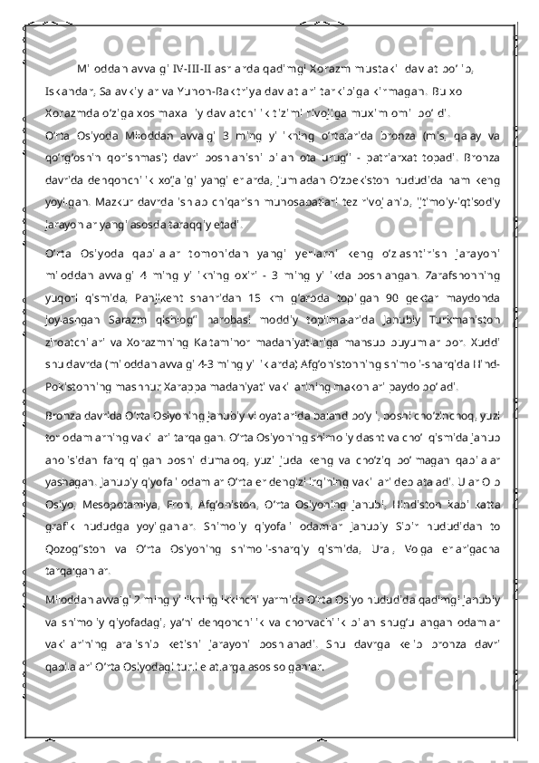 Miloddan av v algi  IV-I II -II  asrlarda  qadimgi X orazm must ak il dav lat  bo’lib, 
Isk andar, Salav k iy lar  v a Y unon-Bak t riy a  dav lat lari  t ark ibiga k irmagan.  Bu xol  
X orazmda o’ziga xos maxalliy  dav lat chilik  t izimi riv ojiga muxim omil bo’ldi.
O’rta   Osiyoda   Miloddan   avvalgi   3   ming   yillikning   o’rtalarida   bronza   (mis,   qalay   va
qo’rg’oshin   qorishmasi)   davri   boshlanishi   bilan   ota   urug’i   -   patriarxat   topadi.   Bronza
davrida   dehqonchilik   xo’jaligi   yangi   erlarda,   jumladan   O’zbekiston   hududida   ham   keng
yoyilgan.   Mazkur   davrda   ishlab   chiqarish   munosabatlari   tez   rivojlanib,   ijtimoiy-iqtisodiy
jarayonlar yangi asosda taraqqiy etadi.
O’rt a   Osiy oda   qabilalar   t omonidan   y angi   y erlarni   k eng   o’zlasht irish   jaray oni
miloddan   avvalgi   4   ming   yillikning   oxiri   -   3   ming   yillikda   boshlangan.   Zarafshonning
yuqori   qismida,   Panjikent   shahridan   15   km   g’arbda   topilgan   90   gektar   maydonda
joylashgan   Sarazm   qishlog’i   harobasi   moddiy   topilmalarida   Janubiy   Turkmaniston
ziroatchilari   va   Xorazmning   Kaltaminor   madaniyatlariga   mansub   buyumlar   bor.   Xuddi
shu davrda (miloddan avvalgi 4-3 ming yilliklarda) Afg’onistonning shimoli-sharqida Hind-
Pokistonning mashhur Xarappa madaniyati vakillarining makonlari paydo bo’ladi.
Bronza davrida O’rta Osiyoning janubiy viloyatlarida baland bo’yli, boshi cho’zinchoq, yuzi
tor odamlarning vakillari tarqalgan. O’rta Osiyoning shimoliy dasht va cho’l qismida janub
aholisidan   farq   qilgan   boshi   dumaloq,   yuzi   juda   keng   va   cho’ziq   bo’lmagan   qabilalar
yashagan.  Janubiy qiyofali odamlar O’rta er dengizi irqining vakillari deb ataladi. Ular Olb
Osiyo,   Mesopotamiya,   Eron,   Afg’oniston,   O’rta   Osiyoning   janubi,   Hindiston   kabi   katta
grafik   hududga   yoyilganlar.   Shimoliy   qiyofali   odamlar   Janubiy   Sibir   hududidan   to
Qozog’iston   va   O’rta   Osiyoning   shimoli-sharqiy   qismida,   Ural,   Volga   erlarigacha
tarqalganlar.
Miloddan avvalgi 2 ming yillikning ikkinchi yarmida O’rta Osiyo hududida qadimgi janubiy
va   shimoliy   qiyofadagi,   ya’ni   dehqonchilik   va   chorvachilik   bilan   shug’ullangan   odamlar
vakillarining   aralishib   ketishi   jarayoni   boshlanadi.   Shu   davrga   kelib   bronza   davri
qabilalari O’rta Osiyodagi turli elatlarga asos solganlar. 