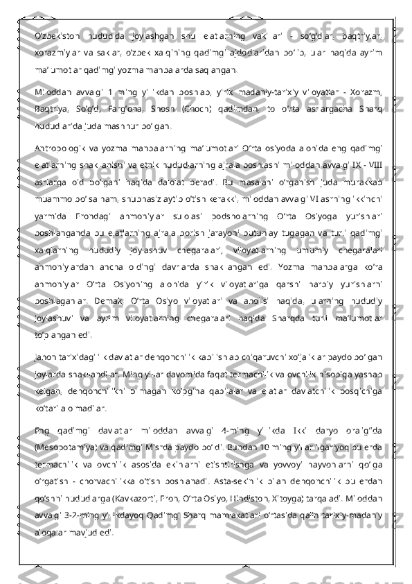 O’zbekiston   hududida   joylashgan   shu   elatlarning   vakillari   -   so’g’dlar,   baqtriylar,
xorazmiylar   va   saklar,   o’zbek   xalqining   qadimgi   ajdodlaridan   bo’lib,   ular   haqida   ayrim
ma’lumotlar qadimgi yozma manbalarda saqlangan.
Miloddan   avvalgi   1   ming   yillikdan   boshlab,   yirik   madaniy-tarixiy   viloyatlar   -   Xorazm,
Baqtriya,   So’g’d,   Farg’ona,   Shosh   (Choch)   qadimdan,   to   o’rta   asrlargacha   Sharq
hududlarida juda mashhur bo’lgan.
Antropologik   va   yozma   manbalarning   ma’lumotlari   O’rta   osiyoda   alohida   eng   qadimgi
elatlarning  shakllanishi  va etnik hududlarning ajrala boshlashi  miloddan avvalgi IX - VIII
asrlarga   oid   bo’lgani   haqida   dalolat   beradi.   Bu   masalani   o’rganish   juda   murakkab
muammo bo’lsa ham, shubhasiz aytib o’tish kerakki, miloddan avvalgi VI asrning ikkinchi
yarmida   Erondagi   ahmoniylar   sulolasi   podsholarning   O’rta   Osiyoga   yurishlari
boshlanganda   bu   elatlarning   ajrala   borish   jarayoni   butunlay   tugagan   va   turli   qadimgi
xalqlarning   hududiy   joylashuv   chegaralari,   viloyatlarning   umumiy   chegaralari
ahmoniylardan   ancha   oldingi   davrlarda   shakllangan   edi.   Yozma   manbalarga   ko’ra
ahmoniylar   O’rta   Osiyoning   alohida   yirik   viloyatlariga   qarshi   harbiy   yurishlarni
boshlaganlar.   Demak,   O’rta   Osiyo   viloyatlari   va   aholisi   haqida,   ularning   hududiy
joylashuvi   va   ayrim   viloyatlarning   chegaralari   haqida   Sharqda   turli   ma’lumotlar
to’plangan edi.
Jahon tarixidagi ilk davlatlar dehqonchilik kabi ishlab chiqaruvchi xo’jaliklar paydo bo’lgan
joylarda shakllandilar. Ming yillar davomida faqat termachilik va ovchilik hisobiga yashab
kelgan,   dehqonchilikni   bilmagan   ko’pgina   qabilalar   va   elatlar   davlatchilik   bosqichiga
ko’tarila olmadilar.
Eng   qadimgi   davlatlar   miloddan   avvalgi   4-ming   yillikda   Ikki   daryo   oralig’ida
(Mesopotamiya) va qadimgi Misrda paydo bo’ldi. Bundan 10 ming yillar ilgariyoq bu erda
termachilik   va   ovchilik   asosida   ekinlarni   etishtirishga   va   yovvoyi   hayvonlarni   qo’lga
o’rgatish   -   chorvachilikka   o’tish   boshlanadi.   Asta-sekinlik   bilan   dehqonchilik   bu   erdan
qo’shni hududlarga (Kavkazorti, Eron, O’rta Osiyo, Hindiston, Xitoyga) tarqaladi. Miloddan
avvalgi 3-2-ming  yillikdayoq   Qadimgi Sharq  mamlakatlari   o’rtasida  qalin  tarixiy-madaniy
aloqalar mavjud edi. 