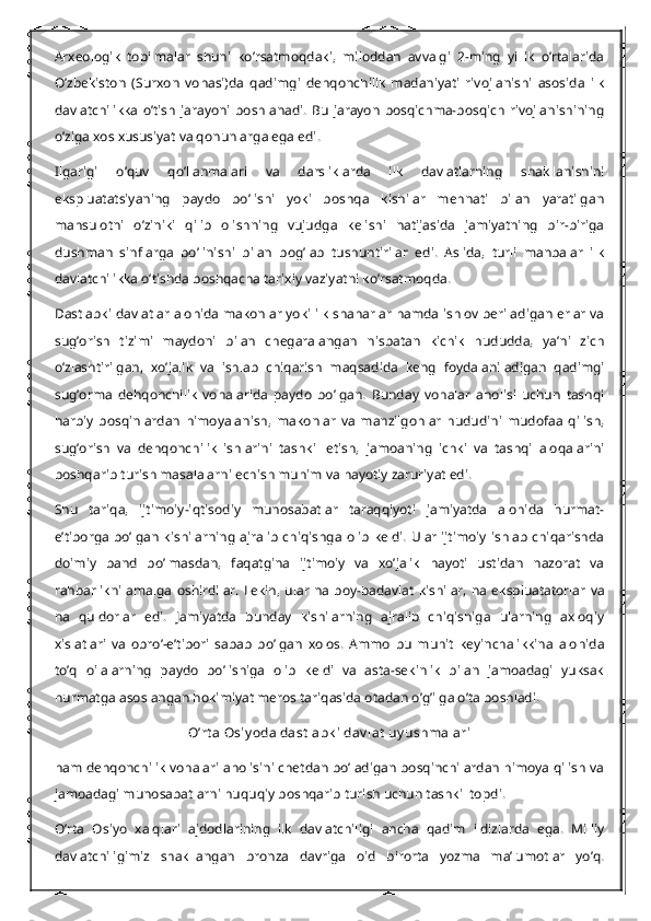 Arxeologik   topilmalar   shuni   ko’rsatmoqdaki,   miloddan   avvalgi   2-ming   yillik   o’rtalarida
O’zbekiston   (Surxon   vohasi)da   qadimgi   dehqonchilik   madaniyati   rivojlanishi   asosida   ilk
davlatchilikka   o’tish   jarayoni   boshlanadi.   Bu   jarayon   bosqichma-bosqich   rivojlanishining
o’ziga xos xususiyat va qonunlarga ega edi.
Ilgarigi   o’quv   qo’llanmalari   va   darsliklarda   ilk   davlatlarning   shakllanishini
ekspluatatsiyaning   paydo   bo’lishi   yoki   boshqa   kishilar   mehnati   bilan   yaratilgan
mahsulotni   o’ziniki   qilib   olishning   vujudga   kelishi   natijasida   jamiyatning   bir-biriga
dushman   sinflarga   bo’linishi   bilan   bog’lab   tushuntirilar   edi.   Aslida,   turli   manbalar   ilk
davlatchilikka o’tishda boshqacha tarixiy vaziyatni ko’rsatmoqda.
Dastlabki davlatlar alohida makonlar yoki ilk shaharlar hamda ishlov beriladigan erlar va
sug’orish   tizimi   maydoni   bilan   chegaralangan   nisbatan   kichik   hududda,   ya’ni   zich
o’zlashtirilgan,   xo’jalik   va   ishlab   chiqarish   maqsadida   keng   foydalaniladigan   qadimgi
sug’orma   dehqonchilik   vohalarida   paydo   bo’lgan.   Bunday   vohalar   aholisi   uchun   tashqi
harbiy   bosqinlardan   himoyalanish,   makonlar   va   manzilgohlar   hududini   mudofaa   qilish,
sug’orish   va   dehqonchilik   ishlarini   tashkil   etish,   jamoaning   ichki   va   tashqi   aloqalarini
boshqarib turish masalalarni echish muhim va hayotiy zaruriyat edi.
Shu   tariqa,   ijtimoiy-iqtisodiy   munosabatlar   taraqqiyoti   jamiyatda   alohida   hurmat-
e’tiborga bo’lgan kishilarning  ajralib  chiqishga olib keldi. Ular ijtimoiy ishlab  chiqarishda
doimiy   band   bo’lmasdan,   faqatgina   ijtimoiy   va   xo’jalik   hayoti   ustidan   nazorat   va
rahbarlikni  amalga  oshirdilar.  Lekin,  ular   na  boy-badavlat   kishilar,   na  ekspluatatorlar   va
na   quldorlar   edi.   Jamiyatda   bunday   kishilarning   ajralib   chiqishiga   ularning   axloqiy
xislatlari   va   obro’-e’tibori   sabab   bo’lgan   xolos.   Ammo   bu   muhit   keyinchalikkina   alohida
to’q   oilalarning   paydo   bo’lishiga   olib   keldi   va   asta-sekinlik   bilan   jamoadagi   yuksak
hurmatga asoslangan hokimiyat meros tariqasida otadan o’g’ilga o’ta boshladi.
O’rt a Osiy oda dast labk i  dav lat  uy ushmalari
ham dehqonchilik vohalari aholisini chetdan bo’ladigan bosqinchilardan himoya qilish va
jamoadagi munosabatlarni huquqiy boshqarib turish uchun tashkil topdi.
O’rta   Osiyo   xalqlari   ajdodlarining   ilk   davlatchiligi   ancha   qadim   ildizlarda   ega.   Milliy
davlatchiligimiz   shakllangan   bronza   davriga   oid   birorta   yozma   ma’lumotlar   yo’q. 