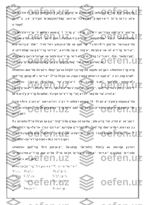 O’zbekistonning   bu   davrga   oid   tarixi   faqatgina   arxeologik   tadqiqotlar   natijalari   asosida
yoritilib,   ular   jamiyat   taraqqiyotidagi   barcha   murakkab   jarayonlarni   to’liq   ochib   bera
olmaydi.
O’zbekistonning   miloddan   avvalgi   1   ming   yillikning   birinchi   yarmiga   oid   tarixi   yozma
manbalarda   qisman   yoritilgan.   Zardushtiylarning   muqaddas   kitobi   «Avesto»da,
ahamoniylar   davri   mixsimon   yozuvlarida   va   qadimgi   Yunon-Rim   yozma   manbalarida
o’lkamizdagi   xalqlarning   nomlari,   alohida   joylar,   tog’lar,   daryolar   va   ko’llarning   nomlari,
afsonaviy  qahramonlar   va  podsholarning   nomlari,  aholining  turmushi,   dini,  madaniyati,
ijtimoiy-iqtisodiy va siyosiy tuzumi to’g’risidagi ma’lumotlar mavjud.
«Avesto» asarida Xorazm, Baqtriya va So’g’d tuprog’ida paydo bo’lgan. «Avesto»ning eng
qadimgi geografik nomlari O’rta Osiyo va unga chegaradosh viloyatlari bilan bog’lanadi.
«Avesto»   kitoblari   quyidagi   ma’lumotlarni   o’z   ichiga   oladi:   qadimgi   geografik
tushunchalar,   hududiy,   etnik,   qabilalar   va   viloyatlar   nomlari,   qadimgi   va   siyosiy   tuzum,
zardushtiylarning falsafasi, dunyo tarixining rivojlanishi haqida ma’lumotlar.
Yunon-fors urushlari boshlanishi bilan miloddan avvalgi VI - IV asrlar siyosiy voqealarida
ishtirok etgan O’rta Osiyo xalqlarining tarixi qadimgi yunon tarixshunoslarning asarlarida
yoritilgan.
Bu borada O’rta Osiyo xalqlari to’g’risida qisqa bo’lsa-da, juda aniq ma’lumotlar beruvchi
Gerodotning «Tarix» kitobi qismlari ayniqsa qimmatlidir. Qadimgi davrlardan boshlab bu
kitob   dunyoda   eng   mashhur   tarixiy   asarlardan   biri   bo’lib   hisoblangan.   Uning   muallifi
Gerodot «tarixning otasi» deb nom olgan.
«Avesto»   qadimgi   fors   yozuvlari,   Gekatey,   Gerodot,   Ktesiy   va   boshqa   yunon
tarixshunoslarining   asarlarida   O’rta   osiyo   tarixiy   viloyatlari   nomlari   quyidagi   tartibda
ko’rsatib berilgan:
«Avesto» Qadimgi fors yozuvlari   Yunon tarixchilari
Mouru Marg’un Marg’iyona
So’g’da So’g’uda So’g’diyona
Bahdi Baqtrish Baqtriyona
Xvariza
m Xvarazmin Xorasmiya 