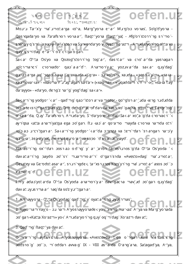 - Partava Parfiyona
Tur, danu Shak, sak Saklar, massagetlar
Mouru   Tarixiy   ma’lumotlarga   ko’ra,   Marg’iyona   erlari   Murg’ob   vohasi,   So’g’diyona   -
Qashqadaryo   va   Zarafshon   vohalari,   Baqtriyona   (Baqtriya)   -   Afg’onistonning   shimoli-
sharqiy qismi, Janubiy Tojikiston va Surxondaryo viloyati, Xorazm - Amudaryoning o’rta va
quyi qismidagi erlarini o’z ichiga olgan.
Saklar   O’rta   Osiyo   va   Qozog’istonning   tog’lari,   dashtlari   va   cho’llarida   yashagan
ko’chmanchi   chorvador   qabilalaridir.   Ahamoniylar   yozuvlarida   saklar   quyidagi
guruhlarga bo’lingan: saka tigraxauda  «tigra» - bu «o’tkir», xauda - «bosh kiyim», «saka-
xaumovarka» - «xaomani ulug’lagan saklar» («xaoma» - «iuqaddam ichimlik»), «saka tiay
darayyo» - «daryo, dengiz narigi yog’idagi saklar».
Saklarning yodgorliklari - qadimgi qabristonlar va mozor - qo’rg’onlar juda keng hududda
topib tekshirilgan (Kaspiy, Orol dengizi atrofidan Balxash ko’ligacha, pomir va Tangritog’
o’lkalarida,   Quyi   Zarafshon,   Amudaryo,   Sirdaryo   erlarida).   Saklar   xo’jaligida   chorvachilik
ayniqsa   katta   ahamiyatga   ega   bo’lgan.   Bu   kabilar   qoramol   mayda   chorva   hamda   otni
ko’plab   urchitganlar.   Saklarning   yodgorliklarida   bronza   va   temirdan   ishlangan   harbiy
qurollar, zeb-ziynat, mehnat qurollari va sopol idishlar uchraydi.
XIX   asrning   oxiridan   boshlab   oldingi   yillar   jahon   tarixshunosligida   O’rta   Osiyoda   ilk
davlatlarning   paydo   bo’lishi   muammolarini   o’rganishda   «Avesto»dagi   ma’lumotlar,
Gekatey va Gerodot asarlari, shuningdek, tarixshunos Ktesiyning ma’lumotlari asos bo’lib
xizmat qildi.
Ilmiy   adabiyotlarda   O’rta   Osiyoda   ahamoniylar   davrigacha   mavjud   bo’lgan   quyidagi
davlat uyushmalari haqida so’z yuritganlar.
1. Arshayyona - O’rta Osiyodagi qadimgi viloyatlarning uyushmasi;
2. Ayyornam Vayjo - bu ham Aryoshayyonadek yoki uning markazi Ariya va Marg’iyonada
bo’lgan «Katta Xorazm» yoki Amudaryoning quyi oqimidagi Xorazm davlati;
3. Qadimgi Baqtriya davlati.
Olimlarning   aytishicha,   Aryoshayyona   «Avesto»da   tilga   olingan   Kavi   Vishtasining
podsholigi   bo’lib,   miloddan   avvalgi   IX   -   VIII   asrlarda   Drangiana,   Satagadiya,   Ariya, 