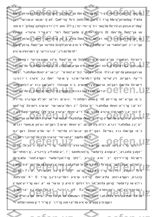 Marg’iyona va So’g’diyona qadimg Baqtriya davlatining  ayrim qismlari bo’lganligi haqida
turli   manbalar   xabar   qiladi.   Qadimgi   fors   podshosi   Doro   I   ning   Marg’iyonadagi   Frada
boshchiligidagi qo’zg’olonni (mil.avv. 521 y.) tor-mor qilishi haqida Behistup yozuvlaridagi
xulosa:   «mana   nimalarni   men   Baqtriyada   qildim».   Doro   III   davrida   Baqtriya   va
So’g’diyona birlashtirilgan  o’lka bo’lib, unda Bess ismli  satran  hokimlik qilgan vaziyati   va
Marg’iyona, Baqtriya hamda So’g’diyona aholisining  urf-odatlari va madaniyati  bir-biriga
ancha o’xshashligi ham shular jumlasidandir.
Arxeologik   manbalarga   ko’ra,   Baqtriya   va   So’g’diyona   viloyatlariga   nisbatan,   Xorazm
tuprog’ida miloddan  avvalgi IX -  VIII  asrlarga  oid   paxsa  yoki xom  g’ishtdan  qurilgan  uy-
joylar, mudofaa devorlari va turli inshootlar topilmagan. Sopol idishlar qo’lda yasalgan va
kulolchilik   charxi   bu   davr   mahalliy   hunarmandchiligida   noma’lum   bo’lgan.   Ayrim
tadqiqotchilar   shu   vaziyatni   hisobga   olib,   ahamoniylargacha   bo’lgan   davrda   Xorazm
tuprog’ida yirik davlat tashkil topmagan deb xulosa chiqarganlar.
Ammo,   shunga   e’tibor   berish   kerakki,   miloddan   avvalgi   VII   asrning   oxirlariga   kelib,
qadimgi   Xorazm   shahar   markazlaridan   biri   Qo’zaliqir   mudofaa   devorlarining   tuzilishi
bilan   Baqtriyadagi   Qiziltepa   shahar   devorlarini   tuzilishida   ancha   o’xshashliklar   topildi.
Baqtriya va Xorazm shahar markazlari mudofaa devorlarining o’rtasida jangchilar yurishi
uchun   maxsus   yo’lak   bo’lgan.   Shahar   devorlari   ustiga   o’q   otish   uchun   mudofaa   burjlari
qurilgan.   Devorlarda   har   2   metrda   shinaklar   qoldirilgan.   Demak,   shu   davrga   kelib
Xorazm tuprog’ida yirik shahar markazlari paydo bo’ldi.
O’rt a   Osiy o   v iloy at larining   madaniy   o’xshashlik lari ga   sabab   xalqlarning   qo’shni-
qarindoshligi,   umumiy   urf-odatlari,   tili,   savdo-sotiq,   madaniy   aloqalari,   janubda   yuqori
darajada   rivodlangan   madaniyatning   ta’siri,   janubiy   aholi   bir   qismining   Xorazm
chegaralari yonida va aynan viloyat hududiga tarqalishi deb faraz qilinadi. Agar ko’rsatib
o’tilgan   fikrlar,   jumladan,   oxirgisi   to’g’ri   bo’lsa,   qabilalarning   ko’chish   jarayoni   fors
podshosi   Kir   II   ning   yurishlaridan   ancha   oldingi   davrlarda   boshlangan   Janubiy
viloyatlarning   vakillari   va   mahalliy   aholisi   qo’shilish   natijasida   yangi   madaniy   va   etnik
jarayonlar   vujudga   kelishi   mumkin   edi.   Bu   vaziyat,   arxeologik   va   antropologik
ma’lumotlarga   ko’ra,   O’rta   Osiyo   va   xususan   O’zbekiston   hududida   bronza   davrida   va
miloddan avvalgi 1 ming yillikning boshlarida ancha taraqqiy topgan. 