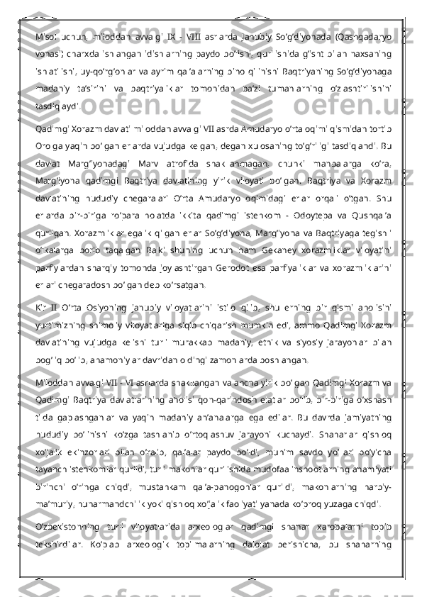 Misol   uchun,   miloddan   avvalgi   IX   -   VIII   asrlarda   Janubiy   So’g’diyonada   (Qashqadaryo
vohasi)   charxda   ishlangan   idishlarning   paydo   bo’lishi,   qurilishida   g’isht   bilan   naxsaning
ishlatilishi,   uy-qo’rg’onlar   va   ayrim   qal’alarning   bino   qilinishi   Baqtriyaning   So’g’diyonaga
madaniy   ta’sirini   va   baqtriyaliklar   tomonidan   ba’zi   tumanlarning   o’zlashtirilishini
tasdiqlaydi.
Qadimgi Xorazm davlati miloddan avvalgi VII asrda Amudaryo o’rta oqimi qismidan tortib
Orolga yaqin bo’lgan erlarda vujudga kelgan, degan xulosaning to’g’riligi tasdiqlandi. Bu
davlat   Marg’iyonadagi   Marv   atrofida   shakllanmagan,   chunki   manbalarga   ko’ra,
Marg’iyona   qadimgi   Baqtriya   davlatining   yirik   viloyati   bo’lgan.   Baqtriya   va   Xorazm
davlatining   hududiy   chegaralari   O’rta   Amudaryo   oqimidagi   erlar   orqali   o’tgan.   Shu
erlarda   bir-biriga   ro’para   holatda   ikkita   qadimgi   istehkom   -   Odoytepa   va   Qushqal’a
qurilgan.   Xorazmliklar   egalik   qilgan   erlar   So’g’diyona,   Marg’iyona   va   Baqtriyaga   tegishli
o’lkalarga   borib   taqalgan   Balki   shuning   uchun   ham   Gekaney   xorazmliklar   viloyatini
parfiylardan   sharqiy   tomonda   joylashtirgan   Gerodot   esa   parfiyaliklar   va   xorazmliklarini
erlari chegaradosh bo’lgan deb ko’rsatgan.
Kir   II   O’rta   Osiyoning   janubiy   viloyatlarini   istilo   qilib,   shu   erning   bir   qismi   aholisini
yurtimizning   shimoliy   viloyatlariga   siqib   chiqarish   mumkin   edi,   ammo   Qadimgi   Xorazm
davlatining   vujudga   kelishi   turli   murakkab   madaniy,   etnik   va   siyosiy   jarayonlar   bilan
bog’liq bo’lib, ahamoniylar davridan oldingi zamonlarda boshlangan.
Miloddan avvalgi VII - VI asrlarda shakllangan va ancha yirik bo’lgan Qadimgi Xorazm va
Qadimgi   Baqtriya   davlatlarining   aholisi   qon-qarindosh   elatlar   bo’lib,   bir-biriga   o’xshash
tilda   gaplashganlar   va   yaqin   madaniy   an’analarga   ega   edilar.   Bu   davrda   jamiyatning
hududiy   bo’linishi   ko’zga   tashlanib   o’rtoqlashuv   jarayoni   kuchaydi.   Shaharlar   qishloq
xo’jalik   ekinzorlari   bilan   o’ralib,   qal’alar   paydo   bo’ldi,   muhim   savdo   yo’llari   bo’yicha
tayanch istehkomlar qurildi, turli makonlar qurilishida mudofaa inshootlarning ahamiyati
birinchi   o’ringa   chiqdi,   mustahkam   qal’a-panogohlar   qurildi,   makonlarning   harbiy-
ma’muriy, hunarmandchilik yoki qishloq xo’jalik faoliyati yanada ko’proq yuzaga chiqdi.
O’zbekistonning   turli   viloyatlarida   arxeologlar   qadimgi   shahar   xarobalarni   topib
tekshirdilar.   Ko’plab   arxeologik   topilmalarning   dalolat   berishicha,   bu   shaharning 