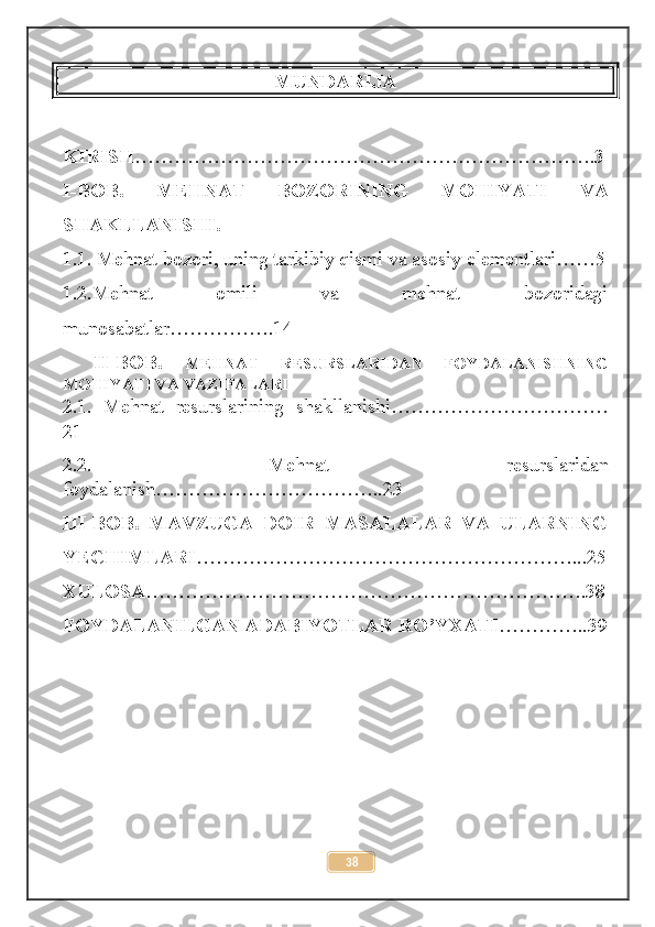 MUNDARIJA
KIRISH …………………………………………………………….3
I-BOB.   MEHNAT   BOZORINING   MOHIYATI   VA
SHAKLLANISHI.
1.1.  Mehnat bozori, uning tarkibiy qismi va asosiy elementlari……5
1.2.Mehnat   omili   va   mehnat   bozoridagi
munosabatlar…………….14
II-BOB.   MEHNAT   RESURSLARIDAN   FOYDALANISHNING
MOHIYATI VA VAZIFALARI
2.1.   Mehnat   resurslarining   shakllanishi……………………………
21
2.2.   Mehnat   resurslaridan
foydalanish……………………………..23
III-BOB.   MAVZUGA   DOIR   MASALALAR   VA   ULARNING
YECHIMLARI …………………………………………………...25
XULOSA ………………………………………………………….38
FOYDALANILGAN ADABIYOTLAR RO’YXATI …………..39
38 