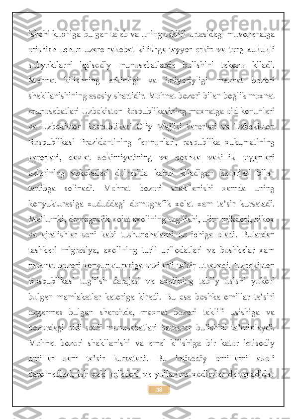 ishchi kuchiga bulgan talab va uning taklifi urtasidagi muvozanatga
erishish   uchun   uzaro   rakobat   kilishga   tayyor   erkin   va   teng   xukukli
subyektlarni   iqtisodiy   munosabatlarda   bulishini   takozo   kiladi.
Mehnat   kilishning   erkinligi   va   ixtiyoriyligi   mexnat   bozori
shakllanishining asosiy shartidir. Mehnat bozori bilan boglik mexnat
munosabatlari Uzbekiston Respublikasining mexnatga oid konunlari
va   Uzbekiston   Respublikasi   Oliy   Majlisi   karorlari   va   Uzbekiston
Respublikasi   Prezidentining   farmonlari,   respublika   xukumatining
karorlari,   davlat   xokimiyatining   va   boshka   vakillik   organlari
uzlarining   vakolatlari   doirasida   kabul   kiladigan   karorlari   bilan
tartibga   solinadi.   Mehnat   bozori   shakllanishi   xamda   uning
konyukturasiga   xududdagi   demografik   xolat   xam   ta’sir   kursatadi.
Ma’lumki, demografik xolat axolining tugilishi, ulim mikdori, nikox
va   ajralishlar   soni   kabi   tushunchalarni   uz   ichiga   oladi.   Bulardan
tashkari   migrasiya,   axolining   turli   urf-odatlari   va   boshkalar   xam
mexnat bozori konyunkturasiga sezilarli ta’sir utkazadi. Uzbekiston
Respublikasi   tugilish   darajasi   va   axolining   tabiiy   usishi   yukori
bulgan   mamlakatlar   katoriga   kiradi.   Bu   esa   boshka   omillar   ta’siri
uzgarmas   bulgan   sharoitda,   mexnat   bozori   taklifi   usishiga   va
bozordagi   oldi-sotdi   munosabatlari   barkaror   bulishini   ta’minlaydi.
Mehnat   bozori   shakllanishi   va   amal   kilishiga   bir   kator   iqtisodiy
omillar   xam   ta’sir   kursatadi.   Bu   iqtisodiy   omillarni   axoli
daromadlari,   ish   xaki   mikdori   va   yollanma   xodimlar   daromadidan
38 