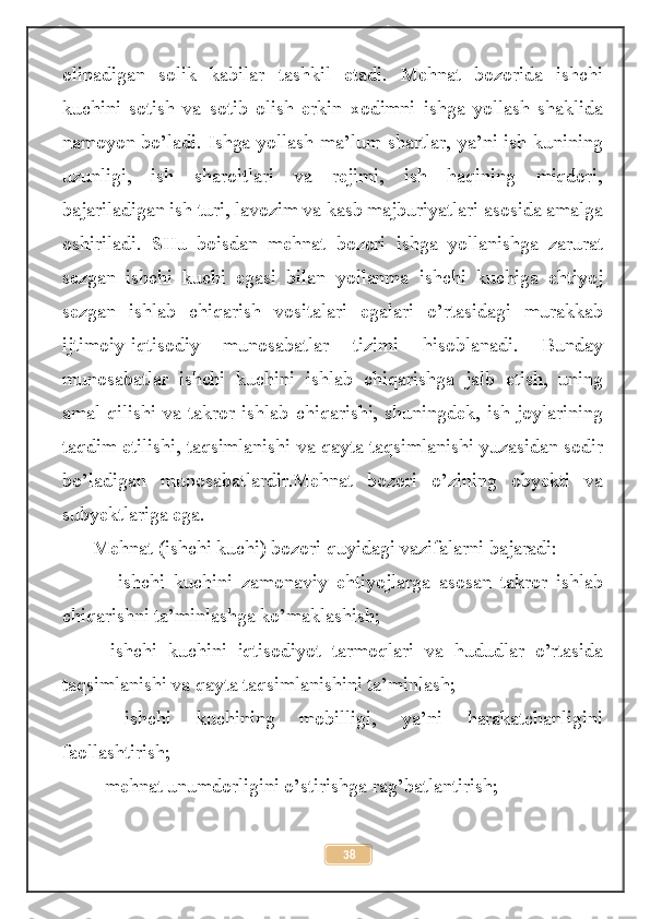 olinadigan   solik   kabilar   tashkil   etadi.   Mehnat   bozorida   ishchi
kuchini   sotish   va   sotib   olish   erkin   xodimni   ishga   yollash   shaklida
namoyon bo’ladi. Ishga yollash ma’lum shartlar, ya’ni ish kunining
uzunligi,   ish   sharoitlari   va   rejimi,   ish   haqining   miqdori,
bajariladigan ish turi, lavozim va kasb majburiyatlari asosida amalga
oshiriladi.   SHu   boisdan   mehnat   bozori   ishga   yollanishga   zarurat
sezgan   ishchi   kuchi   egasi   bilan   yollanma   ishchi   kuchiga   ehtiyoj
sezgan   ishlab   chiqarish   vositalari   egalari   o’rtasidagi   murakkab
ijtimoiy-iqtisodiy   munosabatlar   tizimi   hisoblanadi.   Bunday
munosabatlar   ishchi   kuchini   ishlab   chiqarishga   jalb   etish,   uning
amal qilishi va takror ishlab chiqarishi, shuningdek, ish joylarining
taqdim etilishi, taqsimlanishi va qayta taqsimlanishi yuzasidan sodir
bo’ladigan   munosabatlardir.Mehnat   bozori   o’zining   obyekti   va
subyektlariga ega. 
Mehnat (ishchi kuchi) bozori quyidagi vazifalarni bajaradi:
  -   ishchi   kuchini   zamonaviy   ehtiyojlarga   asosan   takror   ishlab
chiqarishni ta’minlashga ko’maklashish; 
-   ishchi   kuchini   iqtisodiyot   tarmoqlari   va   hududlar   o’rtasida
taqsimlanishi va qayta taqsimlanishini ta’minlash; 
-   ishchi   kuchining   mobilligi,   ya’ni   harakatchanligini
faollashtirish; 
- mehnat unumdorligini o’stirishga rag’batlantirish; 
38 