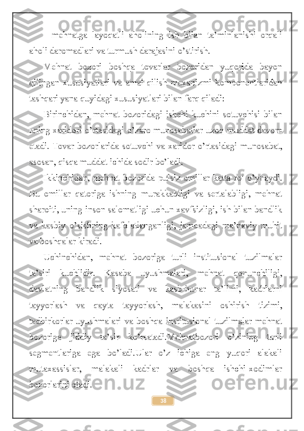 -   mehnatga   layoqatli   aholining   ish   bilan   ta’minlanishi   orqali
aholi daromadlari va turmush darajasini o’stirish .
Mehnat   bozori   boshqa   tovarlar   bozoridan   yuqorida   bayon
qilingan   xususiyatlari   va   amal   qilish   mexanizmi   komponentlaridan
tashqari yana quyidagi xususiyatlari bilan farq qiladi: 
Birinchidan,   mehnat   bozoridagi   ishchi   kuchini   sotuvchisi   bilan
uning xaridori o’rtasidagi o’zaro munosabatlar uzoq muddat davom
etadi. Tovar bozorlarida sotuvchi va xaridor o’rtasidagi munosabat,
asosan, qisqa muddat ichida sodir bo’ladi. 
Ikkinchidan, mehnat bozorida pulsiz omillar katta rol o’ynaydi.
Bu   omillar   qatoriga   ishning   murakkabligi   va   sertalabligi,   mehnat
sharoiti, uning inson salomatligi uchun xavfsizligi, ish bilan bandlik
va   kasbiy   o’sishning   kafolatlanganligi,   jamoadagi   ma’naviy   muhit
va boshqalar kiradi. 
Uchinchidan,   mehnat   bozoriga   turli   institusional   tuzilmalar
ta’siri   kuchlidir.   Kasaba   uyushmalari,   mehnat   qonunchiligi,
davlatning   bandlik   siyosati   va   kasb-hunar   ta’limi,   kadrlarni
tayyorlash   va   qayta   tayyorlash,   malakasini   oshirish   tizimi,
tadbirkorlar   uyushmalari   va   boshqa   institusional   tuzilmalar   mehnat
bozoriga   jiddiy   ta’sir   ko’rsatadi.Mehnatbozori   o’zining   turli
segmentlariga   ega   bo’ladi.Ular   o’z   ichiga   eng   yuqori   alakali
mutaxassislar,   malakali   kadrlar   va   boshqa   ishchi-xodimlar
bozorlarini oladi.
38 