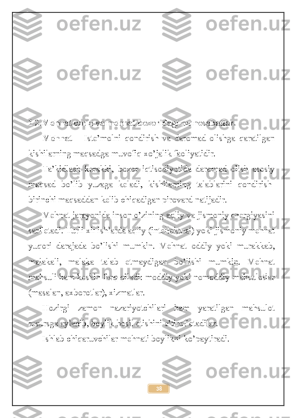  
1.2.Mehnat omili va mehnat bozoridagi munosabatlar.
Mehnat   –   Iste’molni   qondirish   va   daromad   olishga   qaratilgan
kishilarning maqsadga muvofiq xo’jalik faoliyatidir.
Ta’kidlash   kerakki,   bozor   iqtisodiyotida   daromad   olish   asosiy
maqsad   bo’lib   yuzaga   keladi,   kishilarning   talablarini   qondirish-
birinchi maqsaddan kelib chiqadigan pirovard natijadir.
Mehnat jarayonida inson o’zining aqliy va jismoniy energiyasini
sarf etadi. Turli xil ishlarda aqliy (intellektual) yoki jismoniy mehnat
yuqori   darajada   bo’lishi   mumkin.   Mehnat   oddiy   yoki   murakkab,
malakali,   malaka   talab   etmaydigan   bo’lishi   mumkin.   Mehnat
mahsuli ham keskin farq qiladi: moddiy yoki nomoddiy mahsulotlar
(masalan, axborotlar), xizmatlar.
Hozirgi   zamon   nazariyotchilari   ham   yaratilgan   mahsulot
resursga aylanib, boylik hosil etishini e’tirof etadilar.
Ishlab chiqaruvchilar mehnati boylikni ko’paytiradi.
38 