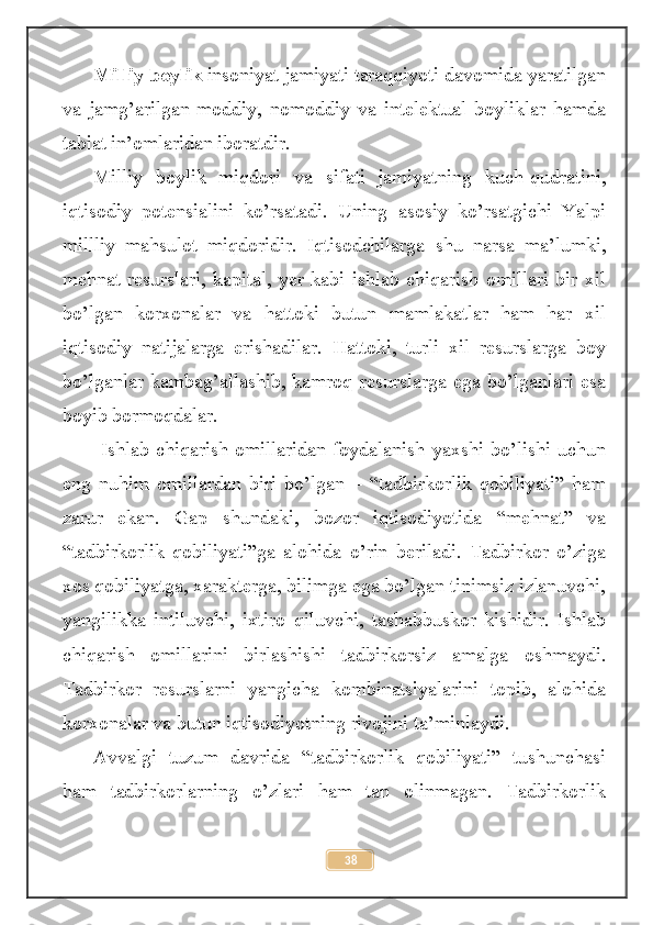 Milliy boylik  insoniyat jamiyati taraqqiyoti davomida yaratilgan
va   jamg’arilgan   moddiy,   nomoddiy   va   intelektual   boyliklar   hamda
tabiat in’omlaridan iboratdir. 
Milliy   boylik   miqdori   va   sifati   jamiyatning   kuch-qudratini,
iqtisodiy   potensialini   ko’rsatadi.   Uning   asosiy   ko’rsatgichi   Yalpi
millliy   mahsulot   miqdoridir.   Iqtisodchilarga   shu   narsa   ma’lumki,
mehnat   resurslari,   kapital,   yer   kabi   ishlab   chiqarish   omillari   bir   xil
bo’lgan   korxonalar   va   hattoki   butun   mamlakatlar   ham   har   xil
iqtisodiy   natijalarga   erishadilar.   Hattoki,   turli   xil   resurslarga   boy
bo’lganlar kambag’allashib, kamroq resurslarga ega bo’lganlari esa
boyib bormoqdalar.
  Ishlab  chiqarish   omillaridan  foydalanish  yaxshi  bo’lishi  uchun
eng   nuhim   omillardan   biri   bo’lgan   –   “tadbirkorlik   qobiliyati”   ham
zarur   ekan.   Gap   shundaki,   bozor   iqtisodiyotida   “mehnat”   va
“tadbirkorlik   qobiliyati”ga   alohida   o’rin   beriladi.   Tadbirkor   o’ziga
xos qobiliyatga, xarakterga, bilimga ega bo’lgan tinimsiz izlanuvchi,
yangilikka   intiluvchi,   ixtiro   qiluvchi,   tashabbuskor   kishidir.   Ishlab
chiqarish   omillarini   birlashishi   tadbirkorsiz   amalga   oshmaydi.
Tadbirkor   resurslarni   yangicha   kombinatsiyalarini   topib,   alohida
korxonalar va butun iqtisodiyotning rivojini ta’minlaydi.
Avvalgi   tuzum   davrida   “tadbirkorlik   qobiliyati”   tushunchasi
ham   tadbirkorlarning   o’zlari   ham   tan   olinmagan.   Tadbirkorlik
38 