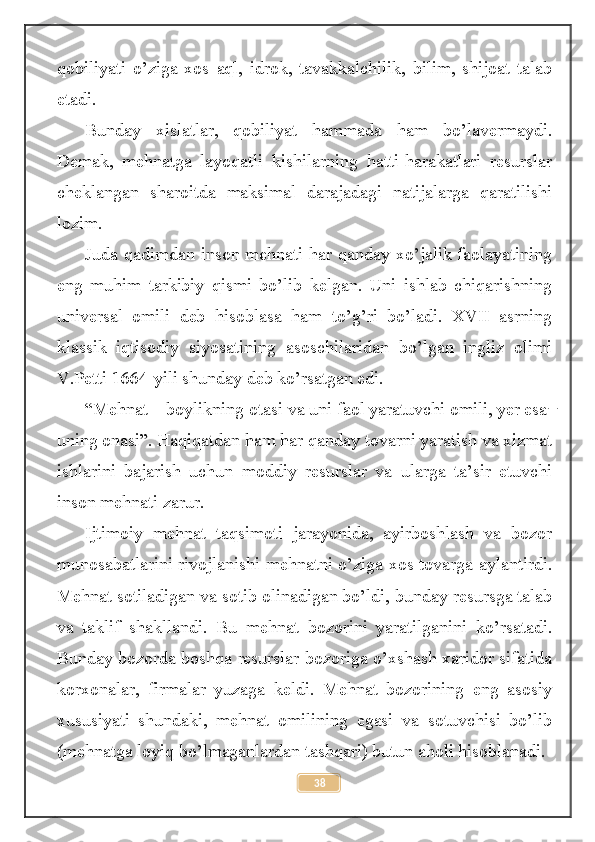 qobiliyati   o’ziga   xos   aql,   idrok,   tavakkalchilik,   bilim,   shijoat   talab
etadi.
Bunday   xislatlar,   qobiliyat   hammada   ham   bo’lavermaydi.
Demak,   mehnatga   layoqatli   kishilarning   hatti-harakatlari   resurslar
cheklangan   sharoitda   maksimal   darajadagi   natijalarga   qaratilishi
lozim.
Juda qadimdan inson mehnati har qanday xo’jalik faolayatining
eng   muhim   tarkibiy   qismi   bo’lib   kelgan.   Uni   ishlab   chiqarishning
universal   omili   deb   hisoblasa   ham   to’g’ri   bo’ladi.   XVII   asrning
klassik   iqtisodiy   siyosatining   asoschilaridan   bo’lgan   ingliz   olimi
V.Petti 1664-yili shunday deb ko’rsatgan edi.
“Mehnat – boylikning otasi va uni faol yaratuvchi omili, yer esa ̶
uning onasi”. Haqiqatdan ham har qanday tovarni yaratish va xizmat
ishlarini   bajarish   uchun   moddiy   resurslar   va   ularga   ta’sir   etuvchi
inson mehnati zarur.
Ijtimoiy   mehnat   taqsimoti   jarayonida,   ayirboshlash   va   bozor
munosabatlarini rivojlanishi mehnatni o’ziga xos tovarga aylantirdi.
Mehnat sotiladigan va sotib olinadigan bo’ldi, bunday resursga talab
va   taklif   shakllandi.   Bu   mehnat   bozorini   yaratilganini   ko’rsatadi.
Bunday bozorda boshqa resurslar bozoriga o’xshash xaridor sifatida
korxonalar,   firmalar   yuzaga   keldi.   Mehnat   bozorining   eng   asosiy
xususiyati   shundaki,   mehnat   omilining   egasi   va   sotuvchisi   bo’lib
(mehnatga loyiq bo’lmaganlardan tashqari) butun aholi hisoblanadi. 
38 