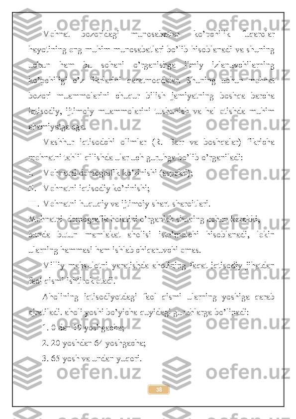 Mehnat   bozoridagi   munosabatlar-   ko’pchilik   fuqarolar
hayotining eng muhim munosabatlari bo’lib hisoblanadi va shuning
uchun   ham   bu   sohani   o’rganishga   ilmiy   izlanuvchilarning
ko’pchiligi   o’z   fikrlarini   qaratmoqdalar.   Shuning   uchun   mehnat
bozori   muammolarini   chuqur   bilish   jamiyatning   boshqa   barcha
iqtisodiy,   ijtimoiy   muammolarini   tushunish   va   hal   etishda   muhim
ahamiyatga ega. 
Mashhur   iqtisodchi   olimlar   (R.   Barr   va   boshqalar)   fikricha
mehnatni tahlil qilishda ular uch guruhga bo’lib o’rganiladi:
I. Mehnatni demografik ko’rinishi (aspekti);
II. Mehnatni iqtisodiy ko’rinishi;
III. Mehnatni huquqiy va ijtimoiy shart-sharoitlari.
Mehnatni  demografik holatini o’rganish shuning uchun kerakki, 
bunda   butun   mamlakat   aholisi   iste’molchi   hisoblanadi,   lekin
ularning hammasi ham ishlab chiqaruvchi emas.
Milliy   mahsulotni   yaratishda   aholining   faqat   iqtisodiy   jihatdan
faol qismi ishtirok etadi.
Aholining   iqtisodiyotdagi   faol   qismi   ularning   yoshiga   qarab
ajratiladi. aholi yoshi bo’yicha quyidagi guruhlarga bo’linadi:
1. 0 dan 19 yoshgacha;
2. 20 yoshdan 64 yoshgacha;
3. 65 yosh va undan yuqori.
38 