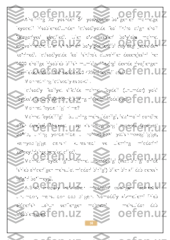 Aholining   20   yoshdan   64   yoshgacha   bo’lganlari   mehnatga
layoqatli   hisoblanadi.undan   iqtisodiyotda   faol   ihtiro   etign   aholi
kategoriyasi   ajratiladi.   Ular   o’z   kasblari   bo’yicha   mehnat
qiluvchilardir.   Ular   ish   sonlari   bo’yicha   tarkibi   quyidagi   jadvaldan
ko’rinadi.   Iqtisodiyotda   faol   ishtirok   etuvchilar   daaarajasini   har
1000   aholiga   hisoblab   bilish   mumkin.   Hozirgi   davrda   rivojlangan
mamlakatlarda bu ko’rsatkich 40-42%ni tashkil etadi.
Mehnatning iqtisodiy aspekti .
Iqtisodiy   faoliyat   sifatida   mehnat   foydali   (unumdor)   yoki
foydasiz (unumsiz) mehnatlarning nisbatini ifodalaydi.
Mehnat foydaliligi nima? 
Mehnat foydaliligi – bu uning mahsuldorligi, iste’molni qondira
olish   darajasi.   Mehnat   –   bu   kishining   ongli   mehnat   faoliyati
bo’lib,   uning   yordamida   u   ne’matlarni   yetishmovcgiligiga,
kamyobligiga   qarshi   kurashadi   va   ularning   miqdorini
ko’paytirishga harakat qiladi.
Mehnatni   foydaliligini   mehnat   unumdorligi   (vaqt   birligi   ichida
ishlab chiqarilgan mahsulot miqdori birligi) bilan bir xil deb qarash
to’g’ri bo’lmaydi.
A.Smit   moddiy   ne’matlar   miqdorini   oshirgan   mehnatni
unumdor,   mahsuldor   deb   bilgan.   Nomoddiy   xizmatlarni   ihlab
chiqarish   uchun   sarflangan   mehnatni   –   mahsuldor   deb
hisoblamagan.
38 