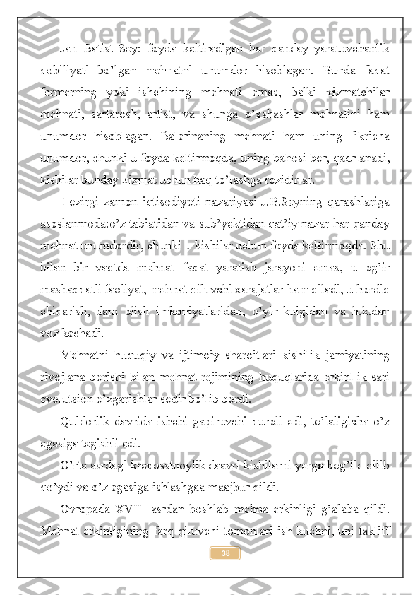 Jan   Batist   Sey:   foyda   keltiradigan   har   qanday   yaratuvchanlik
qobiliyati   bo’lgan   mehnatni   unumdor   hisoblagan.   Bunda   faqat
fermerning   yoki   ishchining   mehnati   emas,   balki   xizmatchilar
mehnati,   sartarosh,   artist,   va   shunga   o’xshashlar   mehnatini   ham
unumdor   hisoblagan.   Balerinaning   mehnati   ham   uning   fikricha
unumdor, chunki u foyda keltirmoqda, uning bahosi bor, qadrlanadi,
kishilar bunday xizmat uchun haq to’lashga rozidirlar.
Hozirgi   zamon   iqtisodiyoti   nazariyasi   J.B.Seyning   qarashlariga
asoslanmoda:o’z tabiatidan va sub’yektidan qat’iy nazar har qanday
mehnat unumdordir, chunki u kishilar uchun foyda keltirmoqda. Shu
bilan   bir   vaqtda   mehnat   faqat   yaratish   jarayoni   emas,   u   og’ir
mashaqqatli faoliyat, mehnat qiluvchi xarajatlar ham qiladi, u hordiq
chiqarish,   dam   olish   imkoniyatlaridan,   o’yin-kulgidan   va   h.k.dan
voz kechadi.
Mehnatni   huquqiy   va   ijtimoiy   sharoitlari   kishilik   jamiyatining
rivojlana  borishi   bilan   mehnat  rejimining   huquqlarida   erkinllik  sari
evolutsion o’zgarishlar sodir bo’lib bordi.
Quldorlik   davrida   ishchi   gapiruvchi   quroll   edi,   to’laligicha   o’z
egasiga tegishli edi. 
O’rta asrdagi kreposstnoylik daavri kishilarni yerga bog’liq qilib
qo’ydi va o’z egasiga ishlashgaa maajbur qildi.
Ovropada   XVIII   asrdan   boshlab   mehna   erkinligi   g’alaba   qildi.
Mehnat erkinligining farq qiluvchi tomonlari ish kuchni, uni takliff
38 