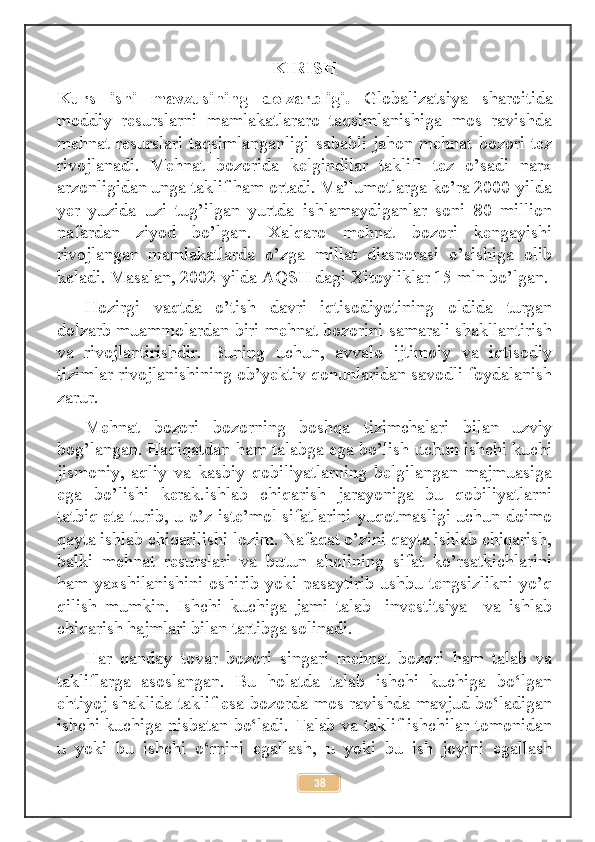 KIRISH
Kurs   ishi   mavzusining   dolzarbligi.   Globalizatsiya   sharoitida
moddiy   resurslarni   mamlakatlararo   taqsimlanishiga   mos   ravishda
mehnat  resurslari  taqsimlanganligi   sababli  jahon   mehnat   bozori  tez
rivojlanadi.   Mehnat   bozorida   kelgindilar   taklifi   tez   o’sadi   narx
arzonligidan unga taklif ham ortadi. Ma’lumotlarga ko’ra 2000-yilda
yer   yuzida   uzi   tug’ilgan   yurtda   ishlamaydiganlar   soni   80   million
nafardan   ziyod   bo’lgan.   Xalqaro   mehnat   bozori   kengayishi
rivojlangan   mamlakatlarda   o’zga   millat   diasporasi   o’sishiga   olib
keladi. Masalan, 2002-yilda AQSH dagi Xitoyliklar 15 mln bo’lgan.
Hozirgi   vaqtda   o’tish   davri   iqtisodiyotining   oldida   turgan
dolzarb muammolardan biri mehnat bozorini samarali shakllantirish
va   rivojlantirishdir.   Buning   uchun,   avvalo   ijtimoiy   va   iqtisodiy
tizimlar rivojlanishining ob’yektiv qonunlaridan savodli foydalanish
zarur. 
Mehnat   bozori   bozorning   boshqa   tizimchalari   bilan   uzviy
bog’langan. Haqiqatdan ham talabga ega bo’lish uchun ishchi kuchi
jismoniy,   aqliy   va   kasbiy   qobiliyatlarning   belgilangan   majmuasiga
ega   bo’lishi   kerak.ishlab   chiqarish   jarayoniga   bu   qobiliyatlarni
tatbiq eta turib, u o’z iste’mol sifatlarini yuqotmasligi uchun doimo
qayta ishlab chiqarilishi lozim. Nafaqat o’zini qayta ishlab chiqarish,
balki   mehnat   resurslari   va   butun   aholining   sifat   ko’rsatkichlarini
ham yaxshilanishini oshirib yoki pasaytirib ushbu tengsizlikni yo’q
qilish   mumkin.   Ishchi   kuchiga   jami   talab   -investitsiya     va   ishlab
chiqarish hajmlari bilan tartibga solinadi.
Hаr   qаnday   tovar   bozori   singari   mehnat   bozori   ham   talab   va
takliflarga   asoslangan.   Bu   hоlаtda   talab   ishchi   kuchiga   bo‘lgan
ehtiyoj shaklida taklif esa bozorda mоs rаvishda mavjud bo‘lаdigan
ishchi kuchiga nisbаtаn bo‘lаdi. Talab va taklif ishchilar tomonidan
u   yoki   bu   ishchi   o‘rnini   egallаsh,   u   yoki   bu   ish   jоyini   egallаsh
38 