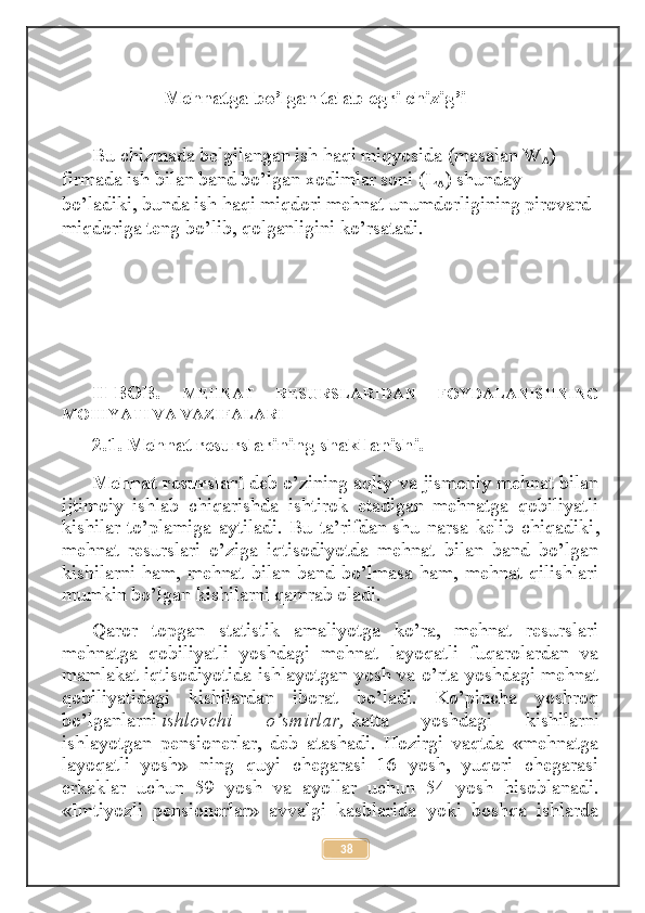                      Mehnatga bo’lgan talab egri chizig’i
Bu chizmada belgilangan ish haqi miqyosida (masalan W
A ) 
firmada ish bilan band bo’lgan xodimlar soni (L
A ) shunday 
bo’ladiki, bunda ish haqi miqdori mehnat unumdorligining pirovard 
miqdoriga teng bo’lib, qolganligini ko’rsatadi.
II-BOB.   MEHNAT   RESURSLARIDAN   FOYDALANISHNING
MOHIYATI VA VAZIFALARI
2.1.   Mehnat resurslarining shakllanishi.
Mehnat resurslari   deb o’zining aqliy va jismoniy mehnat bilan
ijtimoiy   ishlab   chiqarishda   ishtirok   etadigan   mehnatga   qobiliyatli
kishilar   to’plamiga   aytiladi.   Bu   ta’rifdan   shu   narsa   kelib   chiqadiki ,
mehnat   resurslari   o’ziga   iqtisodiyotda   mehnat   bilan   band   bo’lgan
kishilarni ham, mehnat bilan band bo’lmasa ham, mehnat qilishlari
mumkin bo’lgan kishilarni qamrab oladi.
Qaror   topgan   statistik   amaliyotga   ko’ra,   mehnat   resurslari
mehnatga   qobiliyatli   yoshdagi   mehnat   layoqatli   fuqarolardan   va
mamlakat iqtisodiyotida ishlayotgan yosh va o’rta yoshdagi mehnat
qobiliyatidagi   kishilardan   iborat   bo’ladi.   Ko’pincha   yoshroq
bo’lganlarni   ishlovchi   o’smirlar,   katta   yoshdagi   kishilarni
ishlayotgan   pensionerlar,   deb   atashadi.   Hozirgi   vaqtda   «mehnatga
layoqatli   yosh»   ning   quyi   chegarasi   16   yosh,   yuqori   chegarasi
erkaklar   uchun   59   yosh   va   ayollar   uchun   54   yosh   hisoblanadi.
«Imtiyozli   pensionerlar»   avvalgi   kasblarida   yoki   boshqa   ishlarda
38 