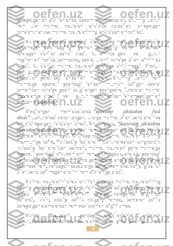 ishlayotganlar   o’z   ishlarida   davom   ettirmoqdalar,   shuning   uchun
ham   ular   mehnat   resurslari   tarkibida   qoladilar.   Ishlayotgan
pensionerlar esa mehnat resurslarining tarkibidan chiqariladi.
Mehnatga   layoqatli   yoshdagi   kishilarning   ma’lum   qismini   sira
ishlamagan   yoki   sog’lig’i   yomon   bo’lganligi   uchun   ishlashdan
to’xtagan   kishilar   tashkil   etadi.   Bu   o’rinda   gap   I   va   II   guruh
nogironlari  haqida  bormoqda,  davlat  ularni  pensiya  bilan  ta’minlab
turadi. Bu kishilar mehnat resurslari tarkibiga kiritilmaydi. Biroq, I
va II guruh nogironlarining ayrimlari (agar ishlab chiqarishda qulay
sharoitlar   yaratilsa)   ishlashlari   mumkin.   Shuning   uchun   ham
mehnatga   layoqatli   yoshdagi   ishlashi   mumkin   bo’lgan   davlat
tomonidan   pensiya   yoshi   belgilangan   yoshgacha   fuqarolar   mehnat
resurslariga   kiradi   (I   va   II   guruh   nogironlaridan   ishlamaydiganlari
bundan mustasno).
Rivojlangan   mamlakatlarda   “iqtisodiy   jihatidan   faol
aholi”   tushunchasi qaror topgan. Ularga mehnat bilan band aholi va
ish   qidirayotgan   ishsizlar   kiradi .   Shuningdek ,   “fuqarolik   jihatidan
iqtisodiy faol aholi”   tushunchasi ham tarqalgan bo’lib, unga harbiy
xizmatchilar kiritilmaydi. Shunday qilib, mehnat resurslari o’zining
mazmuniga ko’ra, “iqtisodiy faol aholi” tushunchasidan kengroqdir.
Iqtisodiy   faol   aholidan   tashqari,   mehnat   resurslari   yana   mehnatga
layoqatli yoshdagi o’quvchilarni ham, shuningdek, ana shu yoshdagi
uy   bekalari   va   mamlakatning   qolgan   barcha   aholisini,   ya’ni   ishsiz
bo’lmasa ham, qandaydir sabablarga ko’ra, mamlakat xo’jaligida ish
bilan band bo’lmagan aholini ham o’z ichiga oladi.
Mehnat resurslarini shakllantirish deganda mehnat resurslarining
doimiy   ravishda   yangilanib   turishi   tushuniladi.   Aftidan,   “takror
ishlab   chiqarish”   “shakllanish”   so’ziga   qaraganda   to’g’riroq
bo’lardi,   lekin,   odatiy   bo’lib   qolgan,   hamda,   barqaror   bo’lib
borayotgan atamalardan ham voz kechish to’g’ri emas.
Mehnat   resurslari   qanday   shakllanishini   aniqlash
uchun,   birinchidan   mehnat   resurslarini   uchta   yirik   yosh   guruhlari
38 