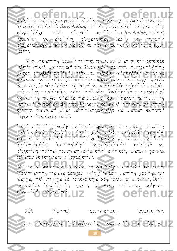 bo’yicha-mehnatga   layoqatli   kishilar ,   mehnatga   layoqatli   yoshdan
kattaroq   kishilarni;   ikkinchidan,   har   bir   guruh   aholi   soniga,   uning
o’zgarishiga   ta’sir   qiluvchi   omillarni;   uchinchidan,   mehnat
resurslari   va   aholining   o’zgarishdagi   tabiiy   va   mexanik
o’zgarishdagi   umumiy   va   o’ziga   xos   tomonlarini   ko’rib   chiqish
lozim.
Korxonalarning   kerakli   mehnat   resurslari   bilan   yetarli   darajada
ta’minlanishi, ulardan oqilona foydalanish, mehnat unumdorligining
yuqori   darajada   bo’lishi,   mahsulot   hajmini   ko’paytirish   va   ishlab
chiqarish   samaradorligini   oshirish   uchun   katta   ahamiyatga   egadir.
Xususan,   barcha   ishlarning   hajmi   va   o’z   vaqtida   bajarilishi ,   asbob-
uskunalar,   mashinalar,   mexanizmlardan   foydalanish   samaradorligi
va   buning   natijasi   sifatida   mahsulot   ishlab   chiqarish   hajmi,   uning
tannarxi va boshqa bir qator iqtisodiy ko’rsatkichlar korxonalarning
mehnat   resurslari   bilan   ta’minlanganligiga   va   ulardan   samarali
foydalanishga bog’liqdir.
Tahlil qilishning  asosiy vazifalari quyidagilardir:-korxona va  uning
tarkibiy   bo’linmalarining,   shuningdek,   toifalar   va   kasblar   bo’yicha
mehnat   resurslari   bilan   ta’minlanganligini   o’rganish   va   unga   baho
berish;-kadrlar   ko’nimsizligi   ko’rsatkichlarini   aniqlash   va
o’rganish;-mehnat   resurslari   zahiralarini   aniqlash ,   ulardan   yanada
to’laroq va samaraliroq foydalanish.
Mehnat resurslari sifat tarkibini malaka bo’yicha tahlil qilish zarur.
Xodimlarning   malaka   darajasi   ko’p   jihatdan   ularning   yoshiga   ish
stajiga,   ma’lumotiga   va   hokazolarga   bog’liqdir.   SHu   sabali,   tahlil
jarayonida   ishchilarning   yoshi,   ish   staji,   ma’lumoti   bo’yicha
o’zgarishlar o’rganiladi.
2.2.   Mehnat   resurslaridan   foydalanish.
Foydalanish   deganda   iqtisodiyotning   resurslaridan   biri   bo’lgan
38 