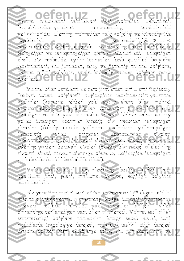 mehnat   resurslarini   ta’riflovchi   ikki   yo’nalish   tushuniladi.
Bu,   birinchidan,   mehnat   resurslarining   taqsimlanishi
va   ikkinchidan   ularning mehnatidan xalq xo’jaligi va iqtisodiyotda
foydalanish   samaradorligidir .   Mehnat
resurslarini   taqsimlash   deganda   resurslarning   xalq   xo’jaligida
ishlaydigan   va   ishlaymaydigan   qismlari   tushuniladi.   Ishlaydigan
aholi,   o’z   navbatida,   ayrim   tarmoqlar,   kasb   guruhlari   bo’yicha
taqsimlanishi,   shu   jumladan,   aqliy   va   jismoniy   mehnat   bo’yicha,
mehnat   rejimi   bo’yicha,   sotsial-iqtisodiy   sohalar   bo’yicha   qarab
chiqiladi.
Mehnat bilan bandlarni xalqaro jihatlardan biri ularni “iqtisodiy
faoliyat   turlari   bo’yicha”   quyidagicha   taqsimlashdir:-yollanma
xodimlar   (korxona   rahbari   yoki   ayrim   shaxs   bilan   mehnat
shartnomasituzgan   fuqarolar);-ish   beruvchilar   (mustaqil   ish   olib
boradigan   va   bitta   yoki   bir   nechta   shaxsni   ishlash   uchun   doimiy
yollab   turadigan   xodimlar   kiradi);   o’z   hisobidan   ishlaydigan
shaxslar   (doimiy   asosda   yollanma   xodimlarni   yollamaydigan
fuqarolar);   ishlab   chiqarish   kooperativlari   a’zolari
(kooperativlarning   faol   ishlovchi   a’zolari   hisoblanadigan   shaxslar);
oilaning   yordam   beruvchi   a’zolari   (oilaviy   biznesdagi   oilalarining
a’zolari   kiradi,   mazkur   biznesga   o’sha   uy   xo’jaligida   ishlaydigan
qarindoshlardan biri boshchilik qiladi).
Mehnat   resurslarini   taqsimlashning   boshqa   turlari   ham
bor .   Bular   jinsi ,   yoshi,   ma’lumot   darajasi,   sog’lig’i   bo’yicha
taqsimlashdir.
Biz   yana   “mehnatni   sarf   qilish   samaradorligi”   degan   ta’rifni
aniqlab   olishimiz   kerak.   Har   qanday   faoliyat   turidagi   samaradorlik
pirovard   natijada   mahsulot   yoki   xizmatlar   birligini   ishlab
chiqarishga   sarflanadigan   vaqt   bilan   o’lchanadi.   Mehnat   sarf   qilish
samaradorligi   bo’yicha   mintaqalar   farqiga   sabab   shuki,   turli
hududlarda   texnologiya   darajasi,   mehnatni   tashkil   etish   darajasi
turlicha   bo’ladi.   Turli   sabablarga   ko’ra,   shu   jumladan,   etnik   va
38 