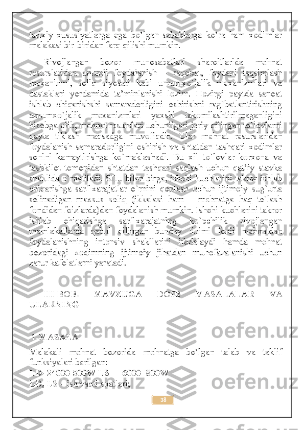 tarixiy   xususiyatlarga   ega   bo’lgan   sabablarga   ko’ra   ham   xodimlar
malakasi bir-biridan farq qilishi mumkin.
Rivojlangan   bozor   munosabatlari   sharoitlarida   mehnat
resurslaridan   unumli   foydalanish   –   raqobat,   foydani   taqsimlash
mexanizmi,   soliq   siyosati   kabi   umumxo`jalik   mexanizmlari   va
dastaklari   yordamida   ta’minlanishi   lozim.   Hozirgi   paytda   sanoat
ishlab   chiqarishshi   samaradorligini   oshirishni   rag`batlantirishning
umumxo`jalik   mexanizmlari   yaxshi   takomilashtirilmaganligini
hisobga olib, mehnat resurslari uchunilgari joriy qilingan to`lovlarni
qayta   tiklash   maqsadga   muvofiqdir.   Ular   mehnat   resurslaridan
foydalanish   samaradorligini   oshirish   va   shtatdan   tashqari   xodimlar
sonini   kamaytirishga   ko`maklashadi.   Bu   xil   to`lovlar   korxona   va
tashkilot   tomonidan   shtatdan   tashqari   saqlash   uchun   qat’iy   stavka
shaklida o`rnatiladi. SHu bilan birga, ishchi kuchlarini takror ishlab
chiqarishga   sarf-xarajatlar   o`rnini   qoplash   uchun   ijtimoiy   sug`urta
solinadigan   maxsus   soliq   (ikkalasi   ham   –   mehnatga   haq   to`lash
fondidan foizlarda)dan foydalanish mumkin. Ishchi kuchlarini takror
ishlab   chiqarishga   sarf-xarajatning   ko`pchilik   rivojlangan
mamlakatlarda   qabul   qilingan   bunday   tizimi   fonli   mehnatdan
foydalanishning   intensiv   shakllarini   ifodalaydi   hamda   mehnat
bozoridagi   xodimning   ijtimoiy   jihatdan   muhofazalanishi   uchun
zarur kafolatlarni yaratadi.
III-BOB.   MAVZUGA   DOIR   MASALALAR   VA
ULARNING
 1-MASALA
Malakali   mehnat   bozorida   mehnatga   bo‘lgan   talab   va   taklif
funksiyalari berilgan: 
LD=24000-500W LS= - 6000+800W 
LD, LS –  ish vaqti soatlari; 
38 