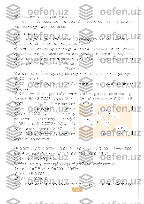 W  - soatbay ish haqi, dollarda. 
Firma   mehnat   bozorida   monopolist   hisoblanadi   va   mahsulotini
raqobatlashgan bozorda sotadi.
Aniqlansin: 
a) firmaga yollangan ishchilar soni (soatbay) va ish haqi stavkasi; 
b) ishchilar tomonidan olinadigan renta; 
c)   ishchilar   kasaba   uyushmasiga   birlashib   harakat   qilsa   va   kasaba
uyushmasi mehnat bozorida monopolist sifatida harakat qilsa, firma
tomonidan   qancha   ishchi   yollanadi,   ish   haqi   stavkasi   va   ishchilar
tomonidan olinadigan renta miqdori. 
Yechimi:
Monopolistik firma quyidagi qoidaga amal qilib ishchilarni yollaydi.
MRC
L =MRP
L
MRC
L   –   firmaning   har   bir   qo‘shimcha   olingan   ishchiga   chekli
xarajati; 
MRP
L  – har bir olingan qo‘shimcha ishchining chekli daromadliligi.
Demak, W=48-0.002L
D  yoki  MRP
L  =W bo‘lgani uchun  MRP
L  =48-
0.002L
D .   Taklif   funksiyasidan
teskari   funksiyani   topamiz
W=7.5+0.00125L
S .   Firmaning
yollanma   ishchilarga   harajati
C=W×L
S =(7.5+0.00125LS)L
S .   U
holda,   chekli   harajat   MRC
L   =   7.5
+ +0.0025L
S . Optimallik shartidan
foydalanib yozamiz: 
48-0.002L=7.5+0.0025L   0.0045L=40.5   va   L=9000.   Firma   9000
ishchi yollaydi. Ish haqi W=7.5+0.00125×9000=18.75 
b) Rentani aniqlaymiz: 
Buning uchun yuqoridagi vaziyatni grafikda tasvirlaymiz 
Renta=0.5×(18.75-7.5)×9000=50625 $ 
MRP
L  =48-0.002L
D  
W=7.5+0.00125LS 
c)   Monopolistning chekli daromad chizig‘ini topamiz.  Mehnatga 
38 