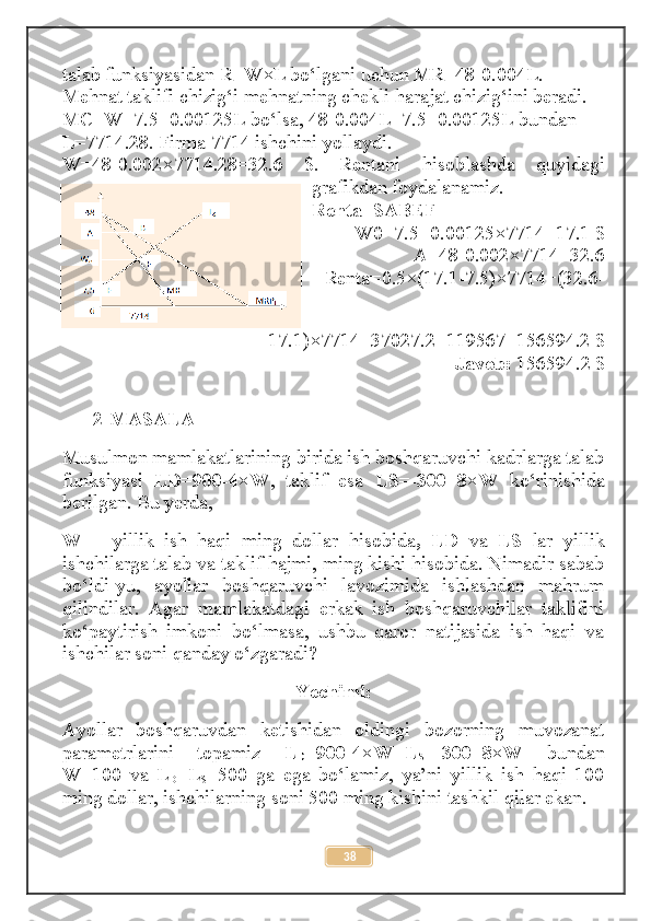 talab funksiyasidan R=W×L bo‘lgani uchun MR=48-0.004L. 
Mehnat taklifi chizig‘i mehnatning chekli harajat chizig‘ini beradi. 
MC=W=7.5+0.00125L bo‘lsa, 48-0.004L=7.5+0.00125L bundan 
L=7714.28. Firma 7714 ishchini yollaydi. 
W=48-0.002×7714.28=32.6   $.   Rentani   hisoblashda   quyidagi
grafikdan foydalanamiz. 
Renta=SABEF 
W0=7.5+0.00125×7714=17.1 $ 
A=48-0.002×7714=32.6 
Renta=0.5×(17.1-7.5)×7714+(32.6-
17.1)×7714=37027.2+119567=156594.2 $ 
Javob:  156594.2 $
2-MASALA
Musulmon mamlakatlarining birida ish boshqaruvchi kadrlarga talab
funksiyasi   LD=900-4×W ,   taklif   esa   LS=-300+8×W   ko‘rinishida
berilgan. Bu yerda, 
W   –   yillik   ish   haqi   ming   dollar   hisobida ,   LD   va   LS   lar   yillik
ishchilarga talab va taklif hajmi, ming kishi hisobida. Nimadir sabab
bo‘ldi-yu,   ayollar   boshqaruvchi   lavozimida   ishlashdan   mahrum
qilindilar.   Agar   mamlakatdagi   erkak   ish   boshqaruvchilar   taklifini
ko‘paytirish   imkoni   bo‘lmasa,   ushbu   qaror   natijasida   ish   haqi   va
ishchilar soni qanday o‘zgaradi? 
Yechimi:
Ayollar   boshqaruvdan   ketishidan   oldingi   bozorning   muvozanat
parametrlarini   topamiz   L
D =900-4×W=L
S =-300+8×W   bundan
W=100   va   L
D =L
S =500   ga   ega   bo‘lamiz,   ya’ni   yillik   ish   haqi   100
ming dollar, ishchilarning soni 500 ming kishini tashkil qilar ekan. 
38 