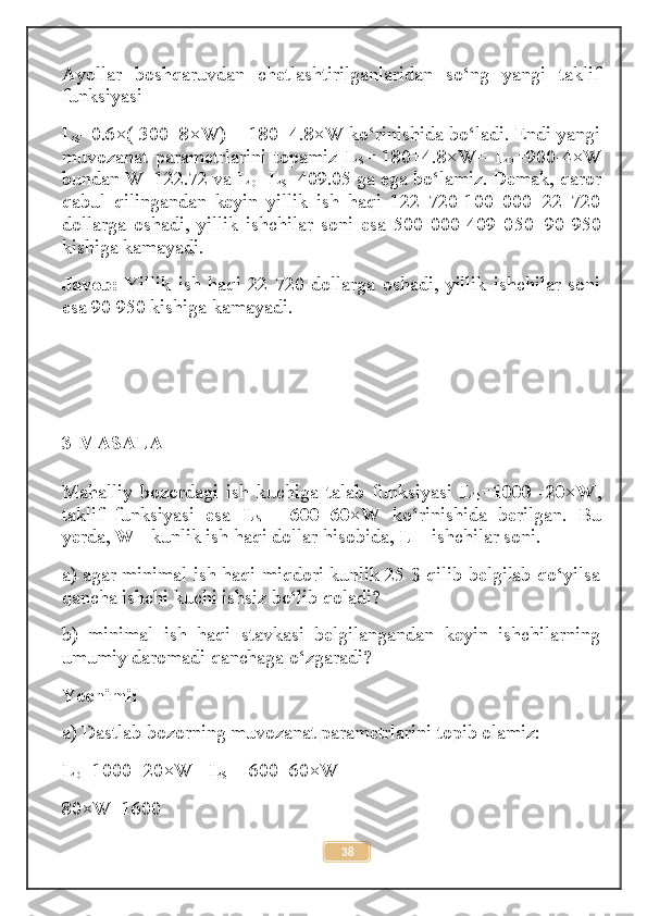 Ayollar   boshqaruvdan   chetlashtirilganlaridan   so‘ng   yangi   taklif
funksiyasi 
L
S =0.6×(-300+8×W)= -180+4 . 8×W ko‘rinishida bo‘ladi. Endi yangi
muvozanat   parametrlarini   topamiz   L
S =-180+4 . 8×W=   L
D =900-4×W
bundan W=122.72 va L
D =L
S =409.0 5  ga ega bo‘lamiz. Demak, qaror
qabul   qilingandan   keyin   yillik   ish   haqi   122   720-100   000=22   720
dollarga   oshadi,   yillik   ishchilar   soni   esa   500   000-409   0 5 0=90   9 5 0
kishiga kamayadi. 
Javob:   Yillik  ish   haqi  22   720  dollarga   oshadi,  yillik   ishchilar   soni
esa 90 9 5 0 kishiga kamayadi.
3-MASALA
Mahalliy   bozordagi   ish   kuchiga   talab   funksiyasi   L
D =1000   -20×W ,
taklif   funksiyasi   esa   L
S =   -600+60×W   ko‘rinishida   berilgan.   Bu
yerda,  W -  kunlik ish haqi dollar hisobida,  L –  ishchilar soni. 
a) agar minimal ish haqi miqdori kunlik 25 $ qilib belgilab qo‘yilsa
qancha ishchi kuchi ishsiz bo‘lib qoladi? 
b)   minimal   ish   haqi   stavkasi   belgilangandan   keyin   ishchilarning
umumiy daromadi qanchaga o‘zgaradi? 
Yechimi: 
a) Dastlab bozorning muvozanat parametrlarini topib olamiz: 
L
D =1000 -20×W=  L
S = -600+60×W 
80×W=1600 
38 