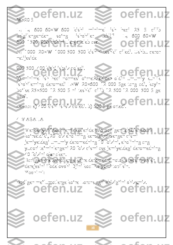 W=20 $ 
L
D = L
S =-600+60×W=600   kishi   minimal   ish   haqi   25   $   qilib
belgilangandan   so‘ng   ishchilar   taklifi   L
S =-600+60×W=-
600+1500=900 kishini ularga talab esa 
L
D =1000 -20×W=1000-500=500 kishini tashkil qiladi. Ushbu qaror
natijasida 
900-500=400 kishi ishsiz qoladi. 
b)   minimal   ish   haqi   normasi   o‘rnatilishidan   oldin   umumiy   kunlik
ishchilarning   daromadi   L×W=20×600=12   000   $ga   teng   edi,   keyin
bo‘lsa   25×500=12   500   $   ni   tashkil   qilib   12   500-12   000=500   $   ga
ortdi. 
Javob:  a) 400 kishi ishsiz qoladi. b) 500 $ ga ortadi.
4-MASALA
Markaziy Afrika mamlakatlarida olib borilgan tahlillar shuni 
ko‘rsatdiki, 20 foiz aholining kam ta’minlangan qismi 
jamiyatdagi umumiy daromadning 10 foizini, aholining eng 
yuqori ta’minlangani 20 foiz qismi esa jamiyatdagi daromadning
40 foizini olar ekan.
Berilgan ma’lumotlarga ko‘ra daromadni notekis taqsimlanish 
darajasini ifodalovchi Djini koeffitsiyenti topilsin.
Yechimi:
Berilgan ma’lumotlarga ko‘ra Lorens egri chizig‘ini chizamiz.
38 