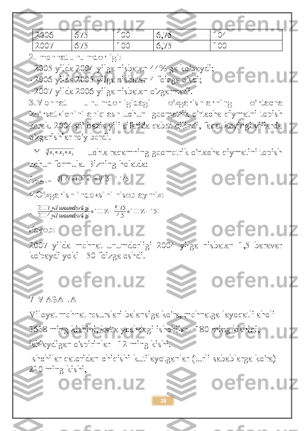 2006 675 100 6,75 104
2007 675 100 6,75 100
2.  mehnat unumdorligi:
- 2005 yilda 2004 yilga nisbatan 44% ga ko'paydi;
- 2006 yilda 2005 yilga nisbatan 4 foizga o'sdi;
- 2007 yilda 2006 yilga nisbatan o'zgarmadi.
3. Mehnat   unumdorligidagi   o ' zgarishlarning   o ' rtacha
ko ' rsatkichini   aniqlash   uchun     geometrik   o ' rtacha   qiymatni   topish
kerak .  2004 yil bazis yili sifatida qabul qilindi, faqat keyingi yillarda
o'zgarishlar ro'y berdi.
   Y= 3√
x
1 ∗ x
2 ∗ x
3        uchta raqamning geometrik o'rtacha qiymatini topish
uchun formula. Bizning holatda: 
I
o’rtgeom = 3	
√
1.44 ∗ 1.04 ∗ 1 = 3	√
1.5 = 1.145
4.O'zgarish indeksini hisoblaymiz:
I= 2007 yil unumdorligi
2004 yil unumdorligi ∗ 100 % = 6.75
4.5 ∗ 100 % = 150
Javob:
2007   yilda   mehnat   unumdorligi   2004   yilga   nisbatan   1,5   baravar
ko'paydi yoki - 50 foizga oshdi.
7-MASALA
Viloyat mehnat resurslari balansiga ko'ra, mehnatga layoqatli aholi
3618 ming kishini, katta yoshdagi ishchilar - 180 ming kishini,
ishlaydigan o'spirinlar - 12 ming kishi. 
Ishchilar qatoridan chiqishi kutilayotganlar (turli sabablarga ko'ra) -
210 ming kishi, 
38 