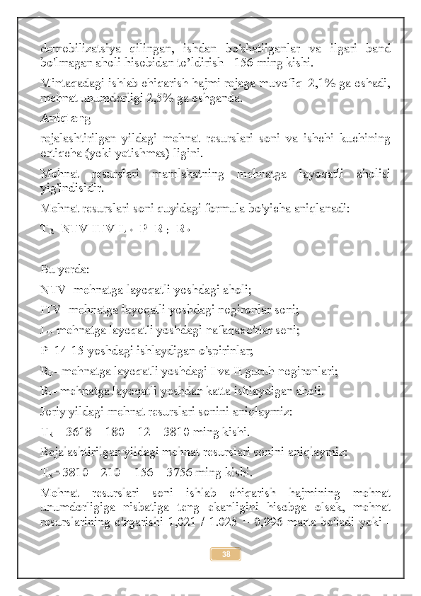 demobilizatsiya   qilingan,   ishdan   bo'shatilganlar   va   ilgari   band
bo'lmagan aholi hisobidan to’ldirish - 156 ming kishi. 
Mintaqadagi ishlab chiqarish hajmi rejaga muvofiq  2,1% ga oshadi,
mehnat unumdorligi 2,5% ga oshganda. 
Aniqlang 
rejalashtirilgan   yildagi   mehnat   resurslari   soni   va   ishchi   kuchining
ortiqcha (yoki yetishmas) ligini.
Mehnat   resurslari   mamlakatning   mehnatga   layoqatli   aholisi
yig'indisidir. 
Mehnat resurslari soni quyidagi formula bo'yicha aniqlanadi:
T
R =NTV-ITV-L
P +P+R
D +R
P
Bu yerda:
NTV- mehnatga layoqatli yoshdagi aholi;
ITV -mehnatga layoqatli yoshdagi nogironlar soni;
L
P-  mehnatga layoqatli yoshdagi nafaqaxo'rlar soni;
P- 14-15 yoshdagi ishlaydigan o'spirinlar;
R
D - mehnatga layoqatli yoshdagi I va II guruh nogironlari;
R
P - mehnatga layoqatli yoshdan katta ishlaydigan aholi.
Joriy yildagi mehnat resurslari sonini aniqlaymiz:
T
R  = 3618 + 180 + 12 = 3810 ming kishi.
Rejalashtirilgan yildagi mehnat resurslari sonini aniqlaymiz:
T
R = 3810 – 210 + 156 = 3756 ming kishi.
Mehnat   resurslari   soni   ishlab   chiqarish   hajmining   mehnat
unumdorligiga   nisbatiga   teng   ekanligini   hisobga   olsak,   mehnat
resurslarining  o'zgarishi  1,021  /  1.025  =  0,996  marta  bo'ladi  yoki  -
38 