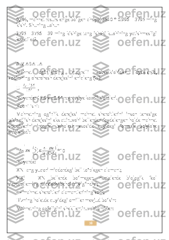 0,4%, mehnat resurslariga bo'lgan ehtiyoj 3810 * 0.996 = 3795 ming
kishi. Shuning uchun
3795 - 3756 = 39 ming kishiga teng ishchi kuchining yetishmasligi
kuzatiladi.
8-MASALA
Mehnat   og'irligining   integralli   ko'rsatkichidan   foydalanib,
xodimning charchash darajasini aniqlang (U):
U=IT−15.6	
0.64  , 
Bu yerda: 15.6 va 0.64 regressiya koe f fitsientlari.
Yechilishi:
Mehnatning   og'irlik   darajasi   mehnat   sharoitlarini   inson   tanasiga
ta'sir qilish darajasini aks ettiruvchi ballardan foydalangan holda mehnat
sharoitlarini   integral   baholash   asosida   quyidagi   formula   bo'yicha
aniqlanadi:
IT=
[ XN +	(
∑
i = 1n
Xi 6 − XN	(
n − 1	) ∗ 6	)] *10
Bu yerda:
XN- eng yuqori miqdordagi ball to’plagan element;
∑Xi   -   XN   ballarda   bo'lmagan   nuqtalarda   biologik   faol
elementlarning miqdoriy baholari yig'indisi;
n - mehnat sharoitlari elementlarining soni;
Bizning holatda quyidagi omillar mavjud bo'lsin:
Mehnatning og'irligini shakllantiruvchi omillar :
38 