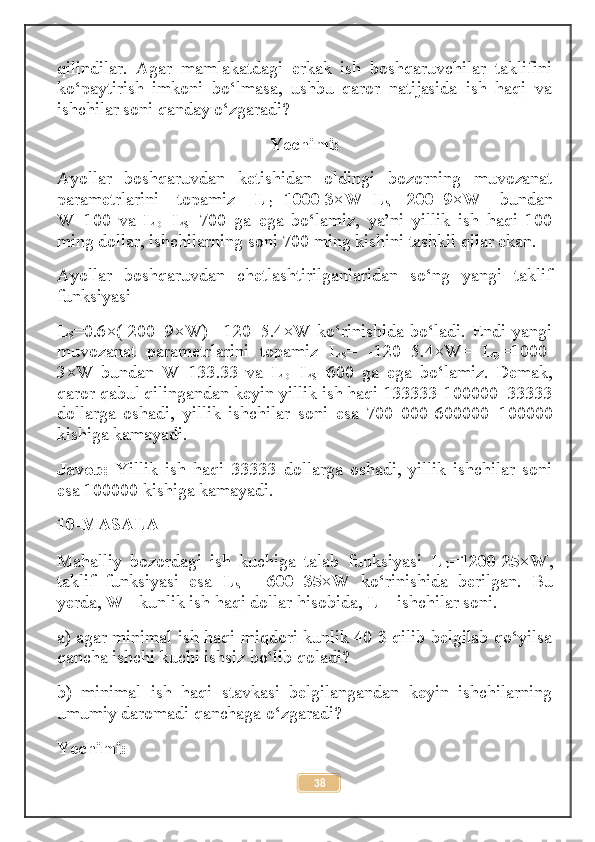 qilindilar.   Agar   mamlakatdagi   erkak   ish   boshqaruvchilar   taklifini
ko‘paytirish   imkoni   bo‘lmasa,   ushbu   qaror   natijasida   ish   haqi   va
ishchilar soni qanday o‘zgaradi? 
Yechimi:
Ayollar   boshqaruvdan   ketishidan   oldingi   bozorning   muvozanat
parametrlarini   topamiz   L
D =1000-3×W = L
S =-200+9×W   bundan
W=100   va   L
D =L
S =700   ga   ega   bo‘lamiz,   ya’ni   yillik   ish   haqi   100
ming dollar, ishchilarning soni 700 ming kishini tashkil qilar ekan. 
Ayollar   boshqaruvdan   chetlashtirilganlaridan   so‘ng   yangi   taklif
funksiyasi 
L
S =0.6×(-200+9×W)=-120+5.4×W  ko‘rinishida   bo‘ladi.   Endi  yangi
muvozanat   parametrlarini   topamiz   L
S =   -120+5.4×W=   L
D = 1000-
3×W   bundan   W= 133.33   va   L
D =L
S = 600   ga   ega   bo‘lamiz.   Demak,
qaror qabul qilingandan keyin yillik ish haqi  133333 -100000= 33333
dollarga   oshadi,   yillik   ishchilar   soni   esa   700   000- 600000 = 100000
kishiga kamayadi. 
Javob:   Yillik   ish   haqi   33333   dollarga   oshadi,   yillik   ishchilar   soni
esa  100000  kishiga kamayadi.
10-MASALA
Mahalliy   bozordagi   ish   kuchiga   talab   funksiyasi   L
D =1200-25×W ,
taklif   funksiyasi   esa   L
S =   -600+35×W   ko‘rinishida   berilgan.   Bu
yerda,  W -  kunlik ish haqi dollar hisobida,  L –  ishchilar soni. 
a) agar minimal ish haqi miqdori kunlik 40 $ qilib belgilab qo‘yilsa
qancha ishchi kuchi ishsiz bo‘lib qoladi? 
b)   minimal   ish   haqi   stavkasi   belgilangandan   keyin   ishchilarning
umumiy daromadi qanchaga o‘zgaradi? 
Yechimi: 
38 