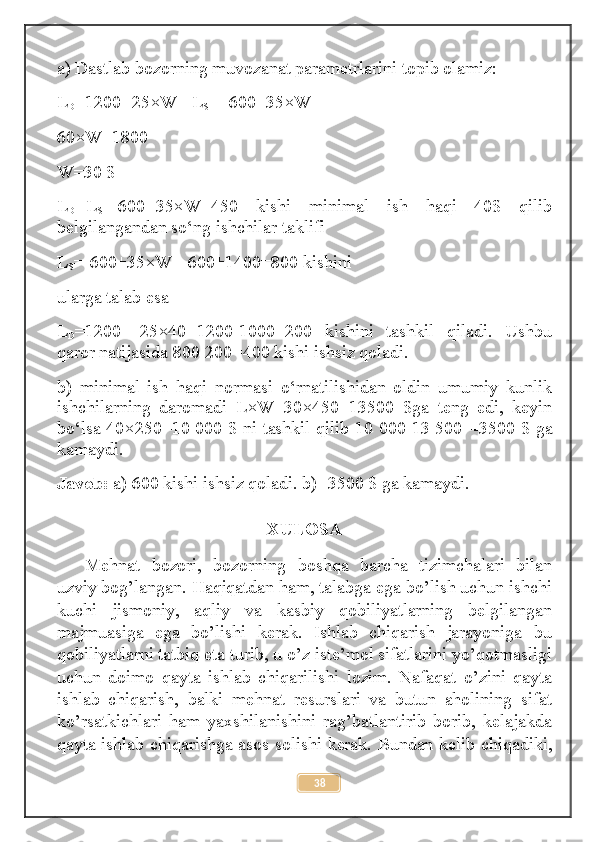 a) Dastlab bozorning muvozanat parametrlarini topib olamiz: 
L
D =1200 -25×W=  L
S = -600+35×W 
60×W=1800 
W=30 $ 
L
D = L
S =-600+35×W=450   kishi   minimal   ish   haqi   40$   qilib
belgilangandan so‘ng ishchilar taklifi 
L
S =-600+35×W=-600+ 1400 =800 kishini 
ularga talab esa 
L
D =1200   -25×40=1200-1000=200   kishini   tashkil   qiladi.   Ushbu
qaror natijasida 800-200=400 kishi ishsiz qoladi. 
b)   minimal   ish   haqi   normasi   o‘rnatilishidan   oldin   umumiy   kunlik
ishchilarning   daromadi   L×W=30×450=13500   $ga   teng   edi,   keyin
bo‘lsa 40×250=10 000 $ ni tashkil qilib 10 000-13 500= -3 500 $ ga
kamaydi. 
Javob:  a) 600 kishi ishsiz qoladi. b)  -3 500 $ ga  kamaydi .
XULOSA
Mehnat   bozori,   bozorning   boshqa   barcha   tizimchalari   bilan
uzviy bog’langan. Haqiqatdan ham, talabga ega bo’lish uchun ishchi
kuchi   jismoniy,   aqliy   va   kasbiy   qobiliyatlarning   belgilangan
majmuasiga   ega   bo’lishi   kerak.   Ishlab   chiqarish   jarayoniga   bu
qobiliyatlarni tatbiq eta turib, u o’z iste’mol sifatlarini yo’qotmasligi
uchun   doimo   qayta   ishlab   chiqarilishi   lozim.   Nafaqat   o’zini   qayta
ishlab   chiqarish,   balki   mehnat   resurslari   va   butun   aholining   sifat
ko’rsatkichlari   ham   yaxshilanishini   rag’batlantirib   borib,   kelajakda
qayta ishlab chiqarishga asos solishi kerak. Bundan kelib chiqadiki,
38 