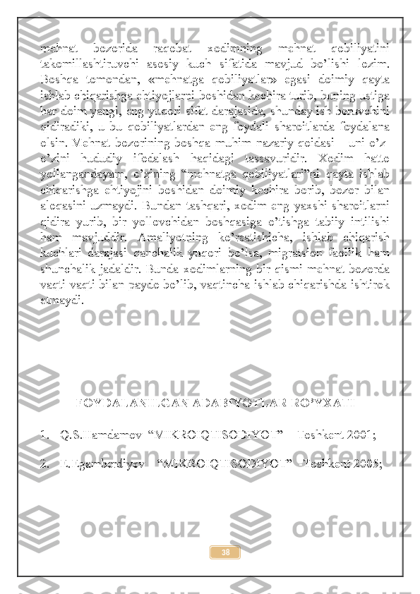 mehnat   bozorida   raqobat   xodimning   mehnat   qobiliyatini
takomillashtiruvchi   asosiy   kuch   sifatida   mavjud   bo’lishi   lozim.
Boshqa   tomondan,   «mehnatga   qobiliyatlar»   egasi   doimiy   qayta
ishlab chiqarishga ehtiyojlarni boshidan kechira turib, buning ustiga
har doim yangi, eng yuqori sifat darajasida, shunday ish beruvchini
qidiradiki,   u   bu   qobiliyatlardan   eng   foydali   sharoitlarda   foydalana
olsin.   Mehnat   bozorining   boshqa   muhim   nazariy   qoidasi   -   uni   o’z-
o’zini   hududiy   ifodalash   haqidagi   tassavuridir.   Xodim   hatto
yollangandayam,   o’zining   “mehnatga   qobiliyatlari”ni   qayta   ishlab
chiqarishga   ehtiyojini   boshidan   doimiy   kechira   borib,   bozor   bilan
aloqasini   uzmaydi.   Bundan   tashqari,   xodim   eng   yaxshi   sharoitlarni
qidira   yurib,   bir   yollovchidan   boshqasiga   o’tishga   tabiiy   intilishi
ham   mavjuddir.   Amaliyotning   ko’rsatishicha,   ishlab   chiqarish
kuchlari   darajasi   qanchalik   yuqori   bo’lsa,   migratsion   faollik   ham
shunchalik jadaldir. Bunda xodimlarning bir qismi mehnat bozorda
vaqti-vaqti bilan paydo bo’lib, vaqtincha ishlab chiqarishda ishtirok
etmaydi.
FOYDALANILGAN ADABIYOTLAR RO’YXATI
1. Q.S.Hamdamov  “MIKROIQTISODIYOT”  - Toshkent 2001;
2. E.Egamberdiyev    “MIKROIQTISODIYOT”  -Toshkent 2005;
38 