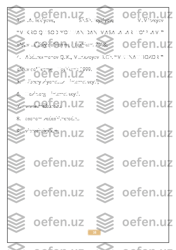 3. I.A.Bakiyeva,   Sh.Sh.Fayziyev,   M.Mirzayev
“MIKROIQTISODIYOT   FANIDAN   MASALALAR   TO’PLAMI”
o’quv-uslubiy qo’llanma - Toshkent-2018;
4. Abduraxmonov Q.X., Murtazoyev B.Ch. “MEHNAT BOZORI”
o’quv qo’llanma – Toshkent: 1999.
5. Library ziyonet.uz – internet sayti;
6. Hozir.org – internet sayti.
7. www.matburo.ru
8. econom-zadachi.narod.ru
9. vipreshebnik.ru
38 
