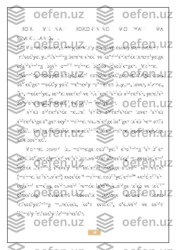 I-BOB.   MEHNAT   BOZORINING   MOHIYATI   VA
SHAKLLANISHI.
1.1. Mehnat bozori, uning tarkibiy qismi va asosiy elementlari.
Iqtisodiyot yuritishning barcha shakl va ko’rinishlarida taraqqiyotga
erishishning   bosh   omili-mehnat   bo’lib   hisoblangan.   Mehnat   –
insonning   muayyan   ehtiyojlarini   qondira   oladigan   va   o’ziga   kerak
bo’ladigan moddiy yoki ma’naviy ne’matlar: buyum, tovar, xizmat,
fan, madaniyat, san’at asarlari va h.k larni ishlab chiqarish, yaratish
bo’yicha ongli, maqsadli va legitim faoliyatdir.
Ishlab   chiqarishda   natural   ishlab   chiqarishdan   tovar   ishlab
chiqarishga o’tgan sayin mehnat resurslariga bo’lgan talab ham ortib
bordi.   Buning   natijasida   asta   sekinlik   bilan   mehnat   bozori   vujudga
kela boshladi.
Mehnat   bozori -   bu   mehnatga   qobiliyatli   aholining   ish   bilan
band bo’lgan qismlari va ish beruvchillar o’rtasidagi munosabatlarni
hamda   ularning   shaxsiy   manfaatlarini   hisobga   oluvchi   kontraktlar
(mehnat kelishuvlari) asosida   “ mehnat qobiliyatlarini” xarid qilish-
sotishni   amalga   oshiruvchi   hamda   ishchi   kuchiga   talab   va   taklif
o’rtasidagi   nisbatlarni   bevosita   tartibga   soluvchi   bozor
iqtisodiyotining   murakkab,   ko’p   aspektli,   o’suvchi   va   ochiq
ijtimoiy-iqtisodiy tizimchasidir.
38 