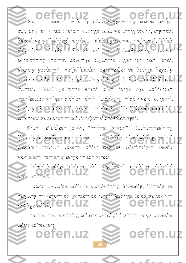 Mehnat   bozori   tarkibiy   qismining   asosiy   elementlariga
quyidagilar   kiradi :   ishchi   kuchiga   talab   va   uning   taklifi,   qiymati,
bahosi   va   yollashdagi   raqobat.   Talab   agrosanoat   majmuasi,   ishlab
chiqarish   ijtimoiy   infratuzilmasi   va   iqtisodiyotning   boshqa
sohalarining   mehnat   bozoriga   buyurtma   etgan   ish   haqi   fondi,
shaxsiy   yordamchi   xo’jaliklardan   daromadlar   va   boshqa   hayotiy
vositalar   bilan   ta’minlangan   ehtiyojning   hajmi   va   tarkibini   aks
ettiradi.   Taklif   yollanma   sharti   bilan   ishga   ega   bo’lishdan
manfaatdor   bo’lgan   qishloq   ishchi   kuchining   miqdir   va   sifat   (soni,
jinsi,   yoshi,   ma’lumoti,   kasbi,   malakasi,   millati,   ishlab   chiqarish
daromadi va boshqalar bo’yicha) tarkibini ifodalaydi. 
Shuni   ta’kidlash   joizki,   “mehnat   bozori”     tushunchasining
ijtimoiy-iqtisodiy   mazmuni   va   uni   tarkibiy   qismlarining   tizimli
tadqiqoti   mazkur   bozorni   o’tish   davrida   bajariladigan   asosiy
vazifalarni ham aniqlashga imkon beradi:
    ishchi   kuchiga   talab   va   taklifning   hajmi,   tarkibi   va   nisbatini̶
shakllantirish;
    bozor   uslubida   xo’jalik   yuritishining   iqtisodiy,   ijtimoiy   va
̶
huquqiy   mexanizmlari   yordamida   ishchi   kuchiga   talab   va   taklifni
tartibga solish;
  mehnat resurslarining oqilona bandligini ta’minlashga bevosita
̶
ta’sir ko’rsatish;
38 